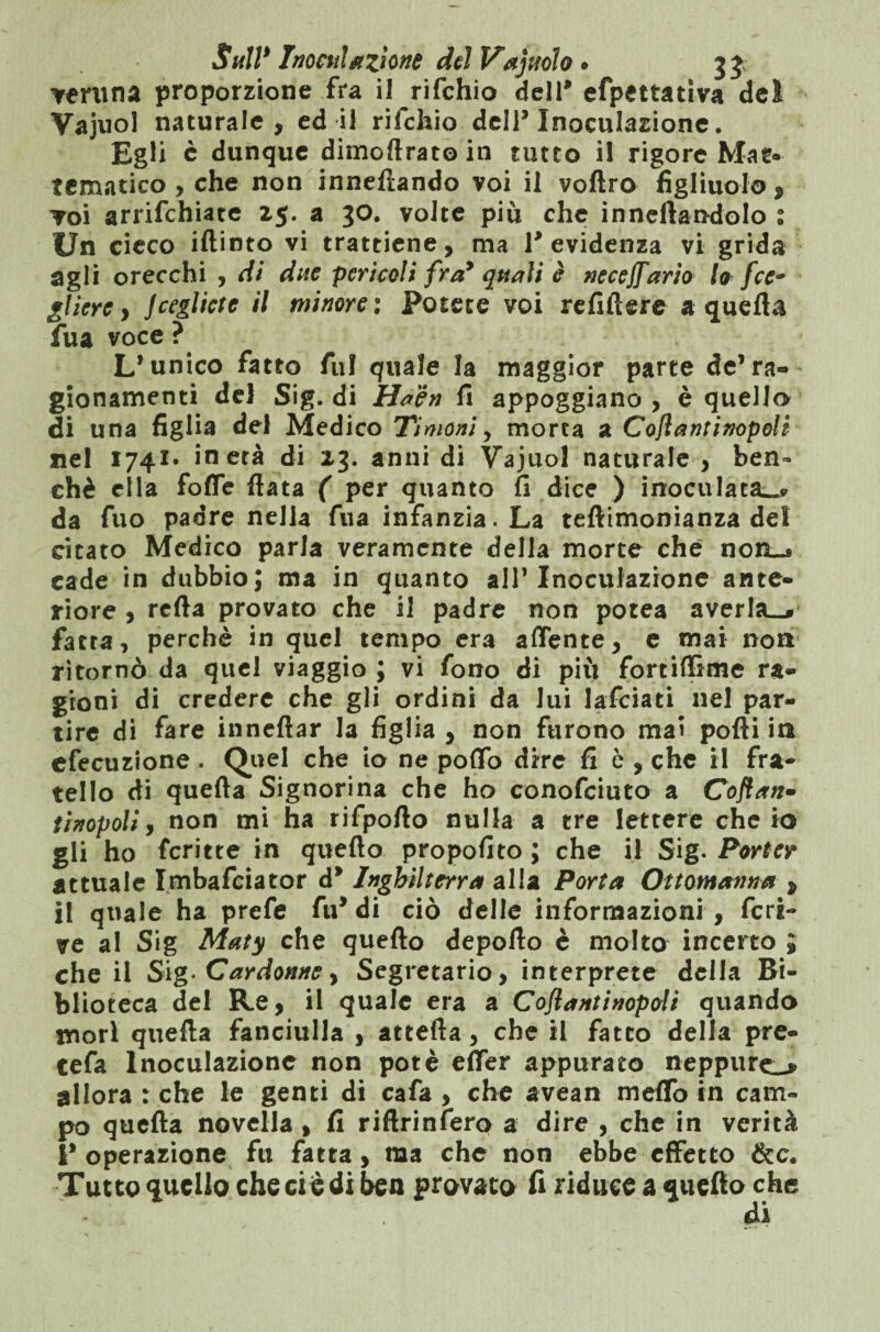 veruna proporzione fra il rifehio dell* efpettativa del Vajuol naturale, ed il rifehio dell* Inoculazione. Egli c dunque dimofirato in tutto il rigore Ma te¬ lematico , che non innefiando voi il vofiro figliuolo , voi arrichiate z$. a 30. volte più che inneilandolo 1 Un cieco iftinto vi trattiene, ma 1* evidenza vi grida agli orecchi , di due pericoli fra* quali è neceffario lo fcc* gliere, Jceglictc il minore : Potete voi refilkre a quella fua voce ? L’unico fatto All quale la maggior parte de’ra¬ gionamenti del Sig. di Haèn fi appoggiano , è quello di una figlia del Medico Timoni y morta a Cofìantinopoli nel 1741» in età di 23. anni di Vajuol naturale , ben¬ ché ella forte fiata ( per quanto fi dice ) inoculata..» da fuo padre nella fila infanzia. La teftimonianza dei citato Medico parla veramente della morte che non_» cade in dubbio; ma in quanto all’Inoculazione ante¬ riore , refta provato che il padre non potea averla^ fatta, perchè in quel tempo era affante, e mai non ritornò da quel viaggio ; vi fono di più fortiffime ra¬ gioni di credere che gli ordini da Jui lafciati nel par¬ tire di fare inneftar la figlia , non furono mai polli in efecuzione . Quel che io ne pollo dire fi è , che il fra¬ tello di quella Signorina che ho conofciuto a Ooftan» tinopoli, non mi ha rifpofto nulla a tre lettere che io gli ho fcritte in quello propofito ; che il Sig. Porter attuale Imbafciator d* Inghilterra alla Porta Ottomanna * il quale ha prefe fu* di ciò delle informazioni , feri¬ ne al Sig Maty che quello deporto è molto incerto ; che il Sig- Cardonne, Segretario, interprete della Bi¬ blioteca del Re, il quale era a Coflantinopdi quando mori quella fanciulla , attefta, che il fatto della pre- tefa Inoculazione non potè elfer appurato neppure^ allora : che le genti di cafa , che avean melfo in cam¬ po quella novella , fi riftrinfero a dire , che in verità I* operazione fu fatta, ma che non ebbe effetto &c. Tutto quello che ci è di ben provato fi riduce a quello che