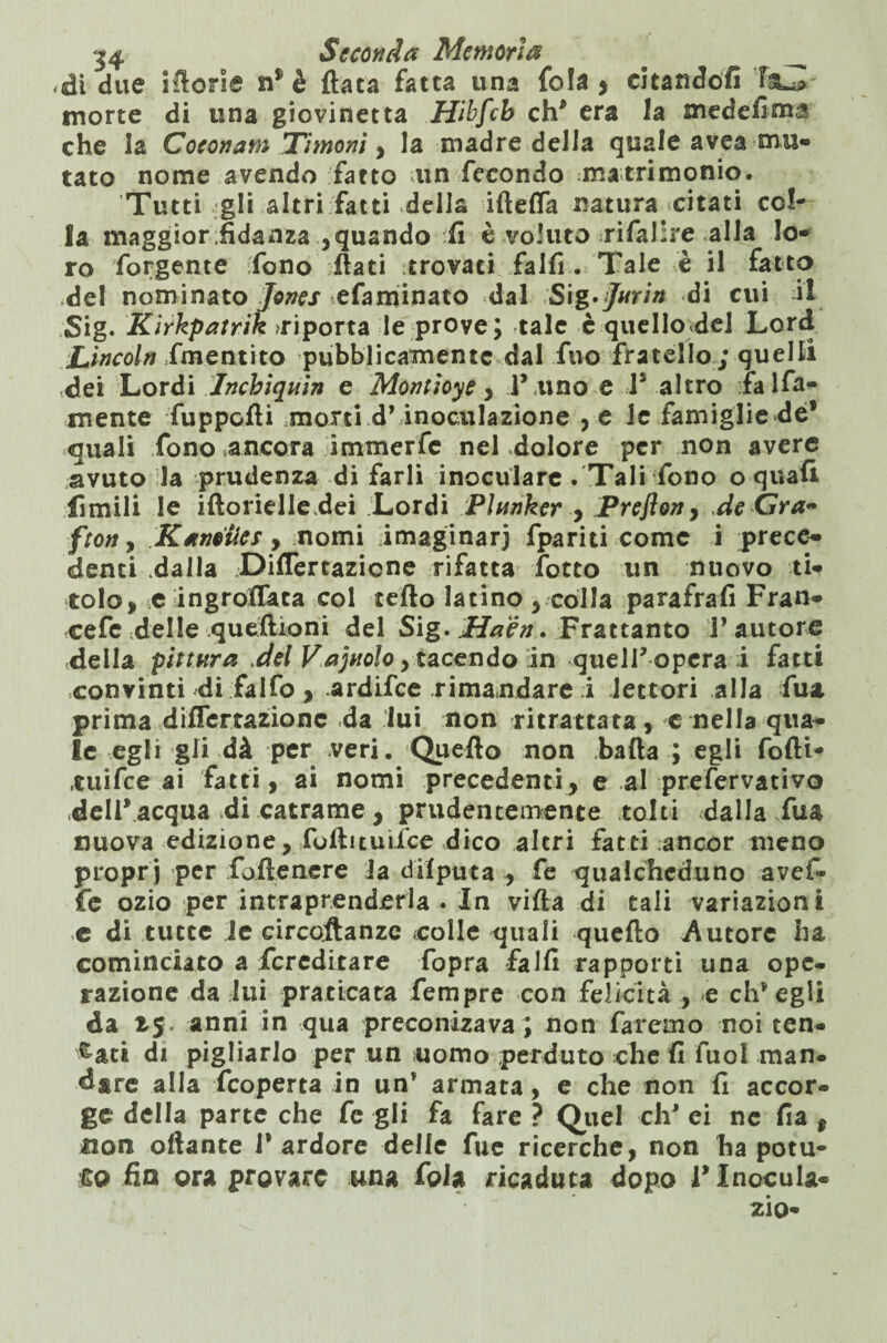 di due iftorle ti$ è (lata fatta una fola > cltandófi F&^> morte di una giovinetta Hibfcb eh' era la medefima che la Coconam Timoni ^ la madre della quale avea mu¬ tato nome avendo fatto un fecondo matrimonio. Tutti gli altri fatti della iftefla natura citati col¬ la maggior fidanza ,quando ifi è voluto .rifaJire alla lo¬ ro forgente (fono flati trovaci falfi. Tale è il fatto del nominato Jones efaminato dal S\g'Jnrin di cui il Sig. Kirkpatrik diporta le prove; tale è quello del Lord Lincoln ime ut ito pubblicamente dal Tuo fratello; quelli .dei Lordi Jnchiquin e Montiose , l’ uno e l5 altro Talfa- mente fuppcfti morti d’inoculazione , e le famiglie de* quali fono ancora immerfe neLdolore per non avere avuto la prudenza di farli inoculare . Tali fono o quali limili le iftorielledei Lordi Plnnker , Preflon, de Gra- fton, Kaneiics, nomi imaginarj fpariti come i prece¬ denti dalla Diflertazione rifatta lotto un nuovo ti¬ tolo, e ingrofTaca col tetto latino , colla parafrafi Fran- cefc delle quettioni del Sig. Haèn. Frattanto Fautore della pittura .del Vajnolo , tacendo in quell* opera i fatti convinti di falfo , ardifee rimandare i lettori alla Tua prima difTertazionc da lui non ritrattata, e nella qua¬ le egli gli dà per veri. Quefto non batta ; egli fofti- ruifee ai fatti, ai nomi precedenti, e al prefervativo dell* acqua di catrame, prudentemente tolti dallaitu nuova edizione, fottituifce dico altri fatti ;ancor meno propri per fofienere Ja difputa , fe qualcheduno avef- fe ozio per intraprenderla . In vifta di tali variazioni ,e di tutte le circoftanze eolie quali quefto Autore ha cominciato a Tcreditare Topra falfi rapporti una ope¬ razione da lui praticata Tempre con felicità , e ch’egli da 15. anni in qua preconizava ; non faremo noi ten¬ dati di pigliarlo per un uomo perduto che fi fuol man. dare alla feoperta in un’ armata, e che non fi accor¬ ge della parte che fe gii fa fare ? Quel eh' ei ne fia , non ottante F ardore delle fue ricerche, non ha potu¬ to fin ora provare una foia ricaduta dopo F Inocula¬ rlo-