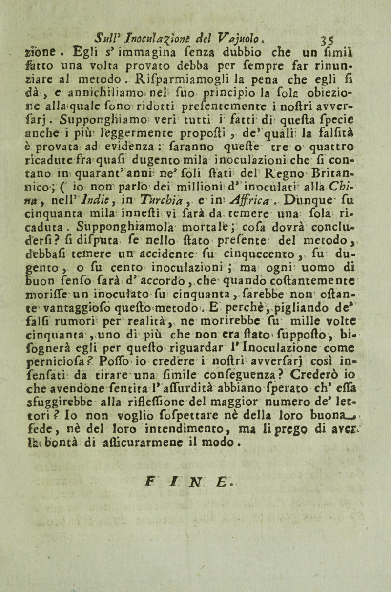 fciòne . Egli sy immagina fenza dubbio che un fimi! fatto una volta provato debba per Tempre far rinun¬ ciare al metodo . Riformiamogli la pena che egli H dà-, e annichiliamo nel Tuo principio la fola obiezio¬ ne allaqualc fono ridotti prefentementc i noftri avver- farj. SuppoRghiamo veri tutti i fatti di quella fpecie anche i pi in leggermente proporti , de’ quali: la falfità è provata ad evidènza : faranno quelle tre o' quattro ricadute fra<quali dugento mila inoculazioni che li con» tano in quarant anni ne5 foli flati del Regno Britan¬ nico; ( io non'parlò dei millioni d* inoculati- alla Chi- ftn , nell* Indie , in Turchia , e* in? Affrica v EHinque’ fu cinquanta mila innefti vi farà da temere una fola ri¬ caduta . Supponghiamola mortale; cofa dovrà conclu¬ derli ? fi difputa fe nello flato prefènte del metodo, debbafi temere un accidènte fu cinquecento r fu du¬ gento , o fu cento inoculazioni ; ma ogni uomo di buon fenfo farà d* accordò, che quando collantemente moriffe un inoculato fu cinquanta, farebbe nom ottan¬ te vantaggiofo quello metodo . E perchè, pigliando de* falli rumorf per realità , ne morirebbe fu mille volte cinquanta , uno di più che non era flato* fuppollo , bi- fognerà egli per quello riguardar P Inoculazione come perniciofa? Polfo io credere i noftri avverfarj così in- fenfati da tirare una limile confeguenza? Crederò io che avendone Tenuta P affurdità abbiano fperato eh* elfa sfuggirebbe alla rifleffione del maggior numero de* let¬ tori ? Io non voglio fofpettare nè della loro buona.* fede, nè del loro intendimento, ma li prego di ave& Ikibontà di aiìicurarmene il modo. F / N E*