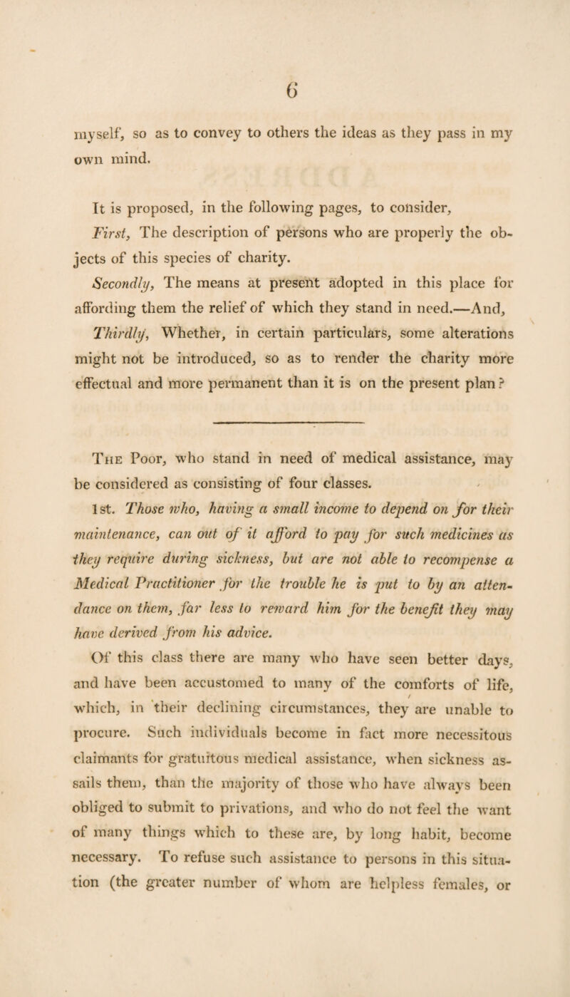 myself, so as to convey to others the ideas as they pass in my own mind. It is proposed, in the following pages, to consider. First, The description of persons who are properly the ob¬ jects of this species of charity. Secondly, The means at present adopted in this place for affording them the relief of which they stand in need.—And, Thirdly, Whether, in certain particulars, some alterations might not be introduced, so as to render the charity more effectual and more permanent than it is on the present plan ? The Poor, who stand in need of medical assistance, may be considered as consisting of four classes. 1st. Those who, having a small income to depend on for their maintenance, can out of it afford to pay for such medicines as they require during sickness, but are not able to recompense a Medical Practitioner for the trouble he is put to by an atten¬ dance on them, far less to reward him for the beneft they may have derived from his advice. Of this class there are many who have seen better days, and have been accustomed to many of the comforts of life, / which, in their declining circumstances, they are unable to procure. Such individuals become in fact more necessitous claimants for gratuitous medical assistance, when sickness as¬ sails them, than the majority of those who have always been obliged to submit to privations, and who do not feel the want of many things which to these are, by long habit, become necessary. To refuse such assistance to persons in this situa¬ tion (the greater number of whom are helpless females, or