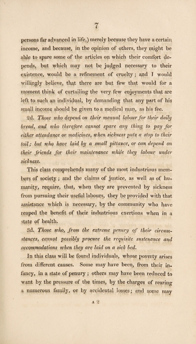 persons far advanced in life,) merely because they have a certain income, and because, in the opinion of others, they might be able to spare some of the articles on which their comfort de- 1. a pends, but which may not be judged necessary to their existence, would be a refinement of cruelty; and I would willingly believe, that there are but few that would for a moment think of curtailing the very few enjoyments that are left to such an individual, by demanding that any part of his small income should be given to a medical man, as his fee. 2d. Those who depend on their manual labour for their daily bread, and who therefore cannot spare any thing to pay for either attendance or medicines, when sickness puts a stop to their toil; but who have laid by a small pittance, or can depend on their friends for their maintenance while they labour under sickness. This class comprehends many of the most industrious mem¬ bers of society; and the claims of justice, as well as of hu¬ manity, require, that, when they are prevented by sickness from pursuing their useful labours, they be provided with that assistance which is necessary, by the community who have reaped the benefit of their industrious exertions when in a state of health. 3d. Those who, from the extreme penury of their circum¬ stances, cannot possibly procure the requisite sustenance and accommodations when they are laid on a sick bed. In this class will be found individuals, whose poverty arises from different causes. Some may have been, from their in- fancy, in a state of penury ; others may have been reduced to want by the pressure of the times, by the charges of rearing a numerous family, or by accidental losses; and some may a 2