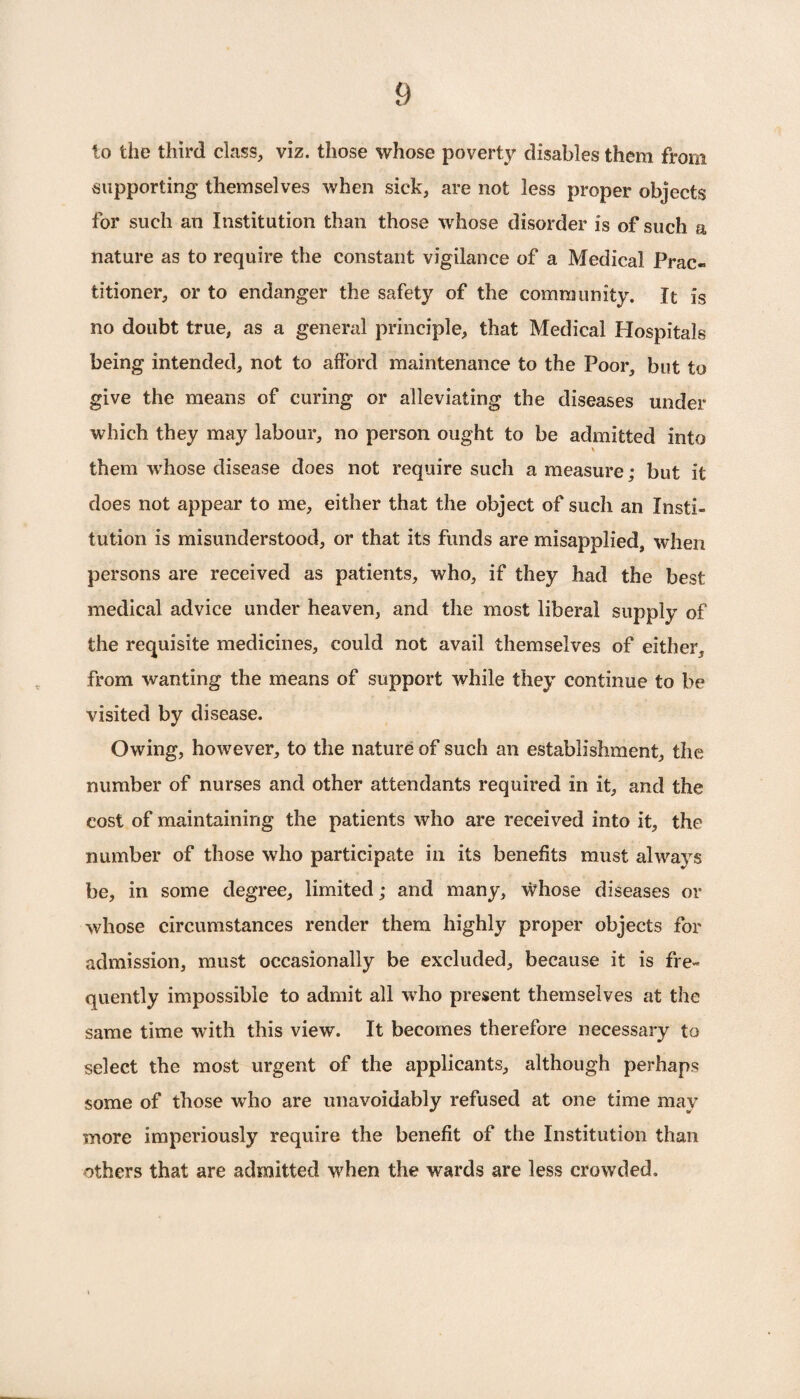 to the third class, viz. those whose poverty disables them from supporting themselves when sick, are not less proper objects for such an Institution than those whose disorder is of such a nature as to require the constant vigilance of a Medical Prac¬ titioner, or to endanger the safety of the community. It is no doubt true, as a general principle, that Medical Hospitals being intended, not to afford maintenance to the Poor, but to give the means of curing or alleviating the diseases under which they may labour, no person ought to be admitted into \ them whose disease does not require such a measure; but it does not appear to me, either that the object of such an Insti¬ tution is misunderstood, or that its funds are misapplied, when persons are received as patients, who, if they had the best medical advice under heaven, and the most liberal supply of the requisite medicines, could not avail themselves of either, from wanting the means of support while they continue to be visited by disease. Owing, however, to the nature of such an establishment, the number of nurses and other attendants required in it, and the cost of maintaining the patients who are received into it, the number of those who participate in its benefits must always be, in some degree, limited; and many, whose diseases or whose circumstances render them highly proper objects for admission, must occasionally be excluded, because it is fre¬ quently impossible to admit all who present themselves at the same time with this view. It becomes therefore necessary to select the most urgent of the applicants, although perhaps some of those who are unavoidably refused at one time may more imperiously require the benefit of the Institution than others that are admitted when the wards are less crowded.