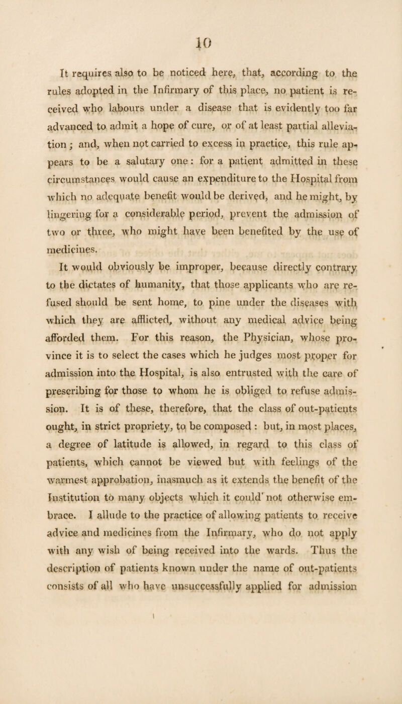 It requires also to be noticed here, that, according to the rules adopted in the Infirmary of this place, no patient is re¬ ceived who labours under a disease that is evidently too far advanced to admit a hope of cure, or of at least partial allevia¬ tion ; and, when not carried to excess in practice, this rule ap¬ pears to be a salutary one: for a patient admitted in these circumstances would cause an expenditure to the Hospital from which no adequate benefit would be derived, and he might, by lingering for a considerable period, prevent the admission o;f two or three, who might have been benefited by the use of medicines. It would obviously be improper, because directly contrary to the dictates of humanity, that those applicants who are re¬ fused should be sent home, to pine under the diseases with which they are afflicted, without any medical advice being afforded them. For this reason, the Physician, whose pro¬ vince it is to select the cases which he judges most proper for admission into the Hospital, is also entrusted with the care of prescribing for those to whom he is obliged to refuse admis¬ sion. It is of these, therefore, that the class of out-patients ought, in strict propriety, to be composed : but, in most places, a degree of latitude is allowed, in regard to this class of patients, which cannot be viewed but with feelings of the warmest approbation, inasmuch as it extends the benefit of the Institution to many objects which it could' not otherwise em¬ brace. I allude to the practice of allowing patients to receive advice and medicines from the Infirmary, who do not apply with any wish of being received into the wards. Thus the description of patients known under the name of out-patients consists of all who have unsuccessfully applied for admission i