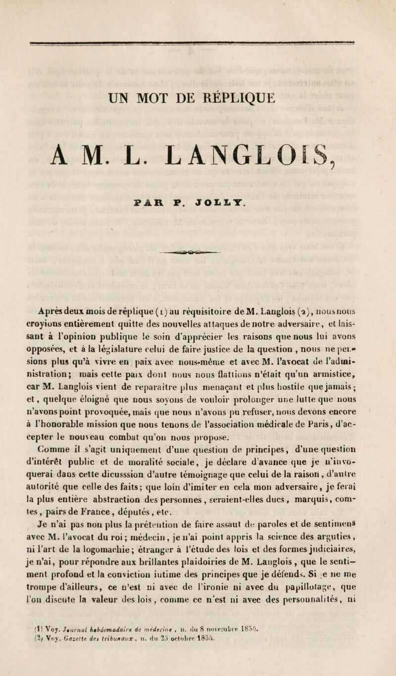 A M. L. LANGLO PAR P. JOLLT. Après deux mois de réplique (i) au réquisitoire deM. Langlois (-2), nous nous croyions entièrement quitte des nouvelles attaques de notre adversaire, et lais¬ sant à l'opinion publique le soin d’apprécier les raisons que nous lui avons opposées, et à la législature celui de faire justice de la question , nous ne pen¬ sions plus qu’à vivre en paix avec nous-même et avec M. l’avocat de l’admi¬ nistration; mais cette paix dont nous nous flattions n’était qu’un armistice, car M. Langlois vient de reparaître plus menaçant et plus hostile que jamais; et, quelque éloigné que nous soyons de vouloir prolonger une lutte que nous n’avons point provoquée, mais que nous n’avons pu refuser, nous devons encore à l’honorable mission que nous tenons de l’association médicale de Paris, d’ac¬ cepter le nou\eau combat qu’on nous propose. Comme il s’agit uniquement d’une question de principes, d’une question d’intérêt public et de moralité sociale, je déclare d avance que je n’invo¬ querai daus cette dicusssion d’autre témoignage que celui de la raison , d’autre autorité que celle des faits; que loin d’imiter en cela mon adversaire, je ferai la plus entière abstraction des personnes , seraient-elles ducs , marquis, com¬ tes , pairs de France, députés, etc. Je n’ai pas non plus la prétention de faire assaut de paroles et de sentirnens avec M. l’avocat du roi ; médecin, je n’ai point appris la science des arguties, ni l’art de la logomachie; étranger à l’étude des lois et des formes judiciaires, je n’ai, pour répondre aux brillantes plaidoiries de M. Langlois , que le senti¬ ment profond et la conviction intime des principes que je défends. Si e ne me trompe d’ailleurs, ce n’est ni avec de l’ironie ni avec du papillotage, que l’on discute la valeur des lois, comme ce n’est ni avec des personnalités, ni (1) Voy. Jturnal hebdomadaire de médecine , n. du 8 novembre 1834. (2/ Voy. Gaietle det tribunaux, n. du 23 octobre 1834.