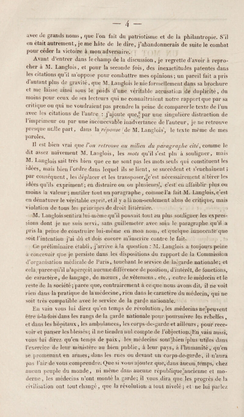 avec de grands noms, que 1 on fait du patriotisme et de la philantropie. S’il en était autrement, je me hâte de le dire, j’abandonnerais de suite le combat pour céder la victoire à mon adversaire. Avant d’entrer dans le champ de la discussion, je regrette d’avoir à repro¬ cher à M. Langlois, et pour la seconde fois, des inexactitudes patentes dans les citations qu il m oppose pour combattre mes opinions; un pareil fait a pris d autant plus de gravité, que M. Langlois le nie formellement dans sa brochure et me laisse ainsi sous le poids d’une véritable accusation de duplicité, du moins pour ceux de ses lecteurs qui ne connaîtraient notre rapport que par sa critique ou qui ne voudraient pas prendre la peine de comparer le texte de l’un avec les citations de l’autre : j’ajoute que,f par une singulière distraction de 1 imprimeur ou par une inconcevable inadvertance de l’auteur, je ne retrouve presque nulle part, dans la réponse de M. Langlois’, le texte même de mes paroles. il est bien vrai que l'on retrouve au milieu du paragraphe cité, comme le dit assez naïvement M. Langlois, les mots qu’il s’est plu à souligner, mais M. Langlois sait très bien que ce ne sont pas les mots seuls qui constituent les idées, mais bien l’ordre dans lequel ils se lient, se succèdent et s’enchaînent; par conséquent, les déplacer et les transposer,t^c’est nécessairement altérer les idées qu’ils expriment ; en distraire ou ou plusieurs’, c’est en affaiblir plus ou moins la valeur ; mutiler tout un paragraphe, comme l’a fait M. Langlois, c’est en dénaturer le véritable esprit, et il y a là non-seulement abus de critique, mais violation de tous les principes de droit littéraire. M. Langlois sentira lui-même qu’il pouvait tout au plus souligner les expres¬ sions dont je me suis servi, sans guillemeter avec soin le paragraphe qu’il a pris la peine de construire lui-même en mon nom, et quelque innocente que soit l’intention j’ai dû et dois encore m’inscrire contre le fait. Ce préliminaire établi, j’arrive à la question : M. Langlois a toujours peine à concevoir que je persiste dans les dispositions du rapport de la Commission d’organisation médicale de Paris, touchant le service de kugarde nationale; et cela, parce qu’il n’aperçoit aucune différence déposition, d’intérêt, de fonctions, de caractère, de langage, de mœurs , de vêtemens , etc., entre le médecin et le reste de la société ; parce que, contrairement à ce que nous avons dit, il ne voit rien dans la pratique, de la médecine, rien dans le caractère du médecin, qui ne soit très compatible avec le service de la garde nationale. Eu vain vous lui direz qu’en temps de révolution, les médecins ne^peuvent être à-la-lois dans les rangs de la garde nationale pour poursuivre les rebelles , et dans les hôpitaux, les ambulances, les corps-de-garde et ailleurs, pour rece¬ voir et panser les blessés ; il ne tiendra nul compte de l’objection. En vain aussi, vous lui direz qu’en temps de paix, les médecins sontthienfplus utiles dans l’exercice de leur ministère au bien public, à leur pays, à l’humanité, qu’en se promenant en armes, dans les rues ou devant un eorps-de-garde, il n’aura pas l’air de vous comprendre. Que si vous ajoutez que, dans aucun.temps, chez aucun peuple du monde, ni même dans aucune république ancienne et mo¬ derne, les médecins n’ont monté la garde; il vous dira que les progrès de la civilisation ont tout changé, que la révolution a tout nivelé; et ne lui parlez