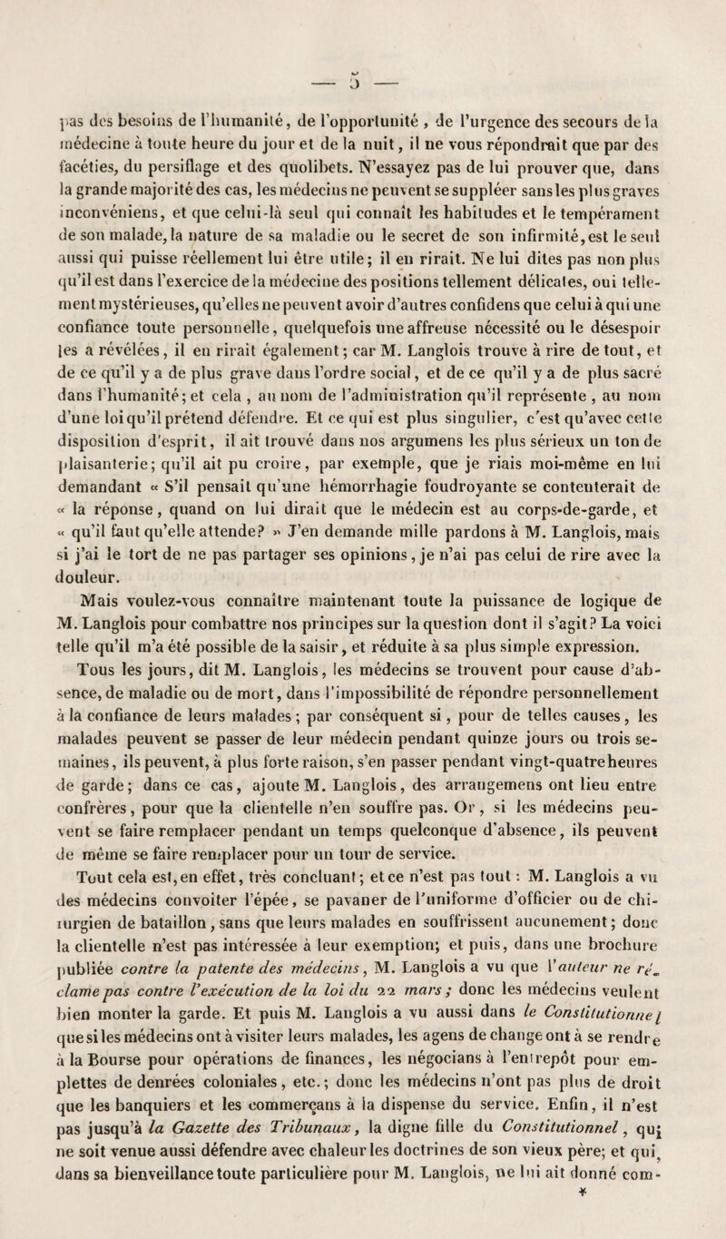 pas des besoins de l'humanité, de l’opportunité , de l’urgence des secours de la médecine à toute heure du jour et de la nuit, il ne vous répondrait que par des facéties, du persiflage et des quolibets. N’essayez pas de lui prouver que, dans la grande majorité des cas, les médecins ne peuvent se suppléer sans les plus graves inconvéniens, et que celui-là seul qui connaît les habitudes et le tempérament de son malade, la nature de sa maladie ou le secret de son infirmité,est le seul aussi qui puisse réellement lui être utile; il en rirait. Ne lui dites pas non plus qu’il est dans l’exercice de la médecine des positions tellement délicates, oui telle¬ ment mystérieuses, qu’elles ne peuvent avoir d’autres confidens que celui à qui une confiance toute personnelle, quelquefois une affreuse nécessité ou le désespoir les a révélées, il en rirait également ; car M. Langlois trouve à rire de tout, et de ce qu’il y a de plus grave dans l’ordre social, et de ce qu’il y a de plus sacré dans l’humanité; et cela , au nom de l’admiuistration qu’il représente , au nom d’une loi qu’il prétend défendre. Et ce qui est plus singulier, c'est qu’avec cette disposition d’esprit, il ait trouvé dans nos argumens les plus sérieux un tonde plaisanterie; qu’il ait pu croire, par exemple, que je riais moi-même en lui demandant « S’il pensait qu’une hémorrhagie foudroyante se conteuterait de « la réponse, quand on lui dirait que le médecin est au corps-de-garde, et « qu’il faut qu’elle attende? » J’en demande mille pardons à M. Langlois, mais si j’ai le tort de ne pas partager ses opinions, je n’ai pas celui de rire avec la douleur. Mais voulez-vous connaître maintenant toute la puissance de logique de M. Langlois pour combattre nos principes sur la question dont il s’agit? La voici telle qu’il m’a été possible de la saisir, et réduite à sa plus simple expression. Tous les jours, dit M. Langlois, les médecins se trouvent pour cause d’ab¬ sence, de maladie ou de mort, dans l’impossibilité de répondre personnellement à la confiance de leurs malades ; par conséquent si, pour de telles causes, les malades peuvent se passer de leur médecin pendant quinze jours ou trois se¬ maines, ils peuvent, à plus forte raison, s’en passer pendant vingt-quatreheures de garde; dans ce cas, ajoute M. Langlois, des arrangemens ont lieu entre confrères, pour que la clientelle n’en souffre pas. Or, si les médecins peu¬ vent se faire remplacer pendant un temps quelconque d’absence, ils peuvent de même se faire remplacer pour un tour de service. Tout cela est,en effet, très concluant; etce n’est pas tout : M. Langlois a vu des médecins convoiter l’épée, se pavaner de l’uniforme d’officier ou de chi¬ rurgien de bataillon, sans que leurs malades en souffrissent aucunement; donc la clientelle n’est pas intéressée à leur exemption; et puis, dans une brochure publiée contre la patente des médecins, M. Langlois a vu que Vauteur ne rém clame pas contre Vexécution de la loi du 22 mars ; donc les médecins veulent bien monter la garde. Et puis M. Langlois a vu aussi dans le Constitutiorine 1 que si les médecins ont à visiter leurs malades, les agens dechangeontà se rendre à la Bourse pour opérations de finances, les négocians à l’enirepôt pour em¬ plettes de denrées coloniales, etc.; donc les médecins n’ont pas plus de droit que les banquiers et les eommerçans à la dispense du service. Enfin, il n’est pas jusqu’à la Gazette des Tribunaux, la digne fille du Constitutionnel, quj ne soit venue aussi défendre avec chaleur les doctrines de son vieux père; et qui, dans sa bienveillance toute particulière pour M. Langlois, ne lui ait donné com-