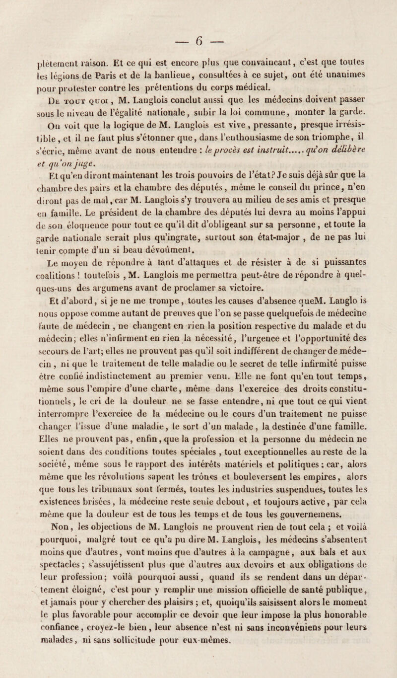 plètement raison. Et ce qui est encore pîus que convaincant, c’est que toutes les légions de Paris et de la banlieue, consultées à ce sujet, ont été unanimes pour protester contre les prétentions du corps médical. De tout quoi , M. Langlois conclut aussi que les médecins doivent passer sous le niveau de l’égalité nationale, subir la loi commune, monter la garde. On voit que la logique de M. Langlois est vive , pressante, presque irrésis¬ tible , et il ne faut plus s’étonner que, dans l'enthousiasme deson triomphe, il s’écrie, même avant de nous entendre : le procès est instruit.qu'on délibère et qu’on juge. Et qu’en diront maintenant les trois pouvoirs de l’état? Je suis déjà sûr que la chambre des pairs et la chambre des députés, même le conseil du prince, n’en diront pas de mal, car M. Langlois s’y trouvera au milieu de ses amis et presque en famille. Le président de la chambre des députés lui devra au moins l’appui de son éloquence pour tout ce qu’il dit d’obligeant sur sa personne, et toute la garde nationale serait plus qu’ingrate, surtout son état-major , de ne pas lui tenir compte d’un si beau dévoument. Le moyen de répondre à tant d’attaques et de résister à de si puissantes coalitions ! toutefois , M. Langlois me permettra peut-être de répondre à quel¬ ques-uns des argumens avant de proclamer sa victoire. Et d’abord, si je ne me trompe , toutes les causes d’absence nueM. Langlo is nous oppose comme autant de preuves que l’on se passe quelquefois de médecine faute de médecin , ne changent en rien la position respective du malade et du médecin; elles n’infirment en rien la nécessité, l’urgence et l’opportunité des secours de l’art; elles ne prouvent pas qu’il soit indifférent de changer de méde¬ cin , ni que le traitement de telle maladie ou le secret de telle infirmité puisse être confié indistinctement au premier venu. Elle ne font qu’en tout temps, même sous l’empire d’une charte, même dans l’exercice des droits constitu¬ tionnels, le cri de la douleur ne se fasse entendre, ni que tout ce qui vient interrompre l’exercice de la médecine ou le cours d’un traitement ne puisse changer l’issue d’une maladie, le sort d’un malade, la destinée d’une famille. Elles ne prouvent pas, enfin, que la profession et la personne du médecin ne soient dans des conditions toutes spéciales , tout exceptionnelles au reste de la société, même sous le rapport des intérêts matériels et politiques ; car, alors même que les révolutions sapent les trônes et bouleversent les empires, alors que tous les tribunaux sont fermés, toutes les industries suspendues, toutes les existences brisées, la médecine reste seuie debout, et toujours active, par cela même que la douleur est de tous les temps et de tous tes gouvernemens. Non, les objections de M. Langlois ne prouvent rien de tout cela ; et voilà pourquoi, malgré tout ce qu’a pu dire M. Langlois, les médecins s’absentent moins que d’autres, vont moins que d’autres à la campagne, aux bals et aux spectacles ; s’assujétissent plus que d’autres aux devoirs et aux obligations de leur profession; voilà pourquoi aussi, quand ils se rendent dans un dépar¬ tement éloigné, c’est pour y remplir une mission officielle de santé publique, et jamais pour y chercher des plaisirs ; et, quoiqu’ils saisissent alors le moment le plus favorable pour accomplir ce devoir que leur impose la plus honorable confiance, croyez-le bien, leur absence n’est ni sans inconvéniens pour leur» malades, ni sans sollicitude pour eux mêmes.