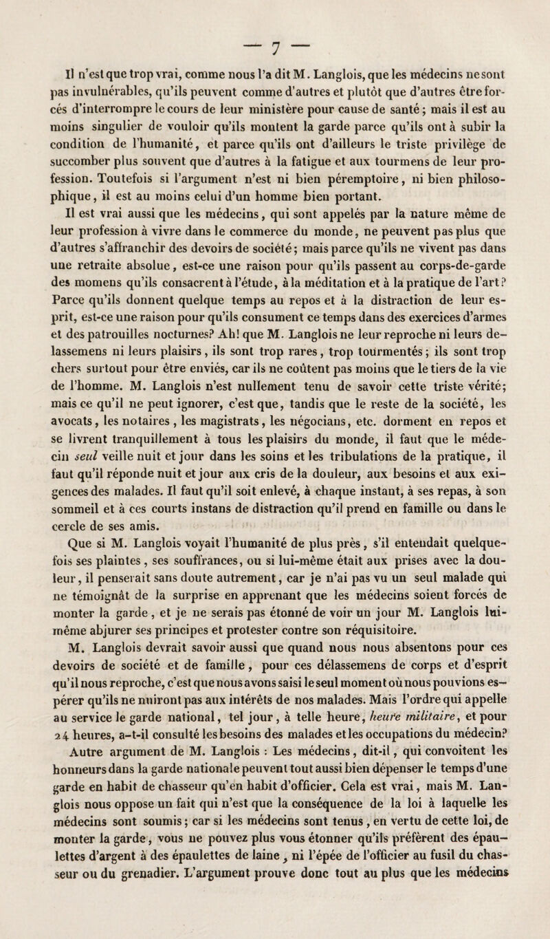 Il n’est que trop vrai, comme nous l’a ditM. Langlois, que les médecins nesont pas invulnérables, qu’ils peuvent comme d’autres et plutôt que d’autres être for¬ cés d’interrompre le cours de leur ministère pour cause de santé ; mais il est au moins singulier de vouloir qu’ils montent la garde parce qu’ils ont à subir la condition de l’humanité, et parce qu’ils ont d’ailleurs le triste privilège de succomber plus souvent que d’autres à la fatigue et aux tourmens de leur pro¬ fession. Toutefois si l’argument n’est ni bien péremptoire, ni bien philoso¬ phique, il est au moins celui d’un homme bien portant. Il est vrai aussi que les médecins, qui sont appelés par la nature même de leur profession à vivre dans le commerce du monde, ne peuvent pas plus que d’autres s’affranchir des devoirs de société; mais parce qu’ils ne vivent pas dans une retraite absolue, est-ce une raison pour qu’ils passent au corps-de-garde des momens qu’ils consacrent à l’étude, à la méditation et à la pratique de l’art P Parce qu’ils donnent quelque temps au repos et à la distraction de leur es¬ prit, est-ce une raison pour qu’ils consument ce temps dans des exercices d’armes et des patrouilles nocturnes? Ah! que M. Langlois ne leur reproche ni leurs de- lassemens ni leurs plaisirs, ils sont trop rares, trop tourmentés ; ils sont trop chers surtout pour être enviés, car ils ne coûtent pas moins que le tiers de la vie de l’homme. M. Langlois n’est nullement tenu de savoir cette triste vérité; mais ce qu’il ne peut ignorer, c’est que, tandis que le reste de la société, les avocats, les notaires , les magistrats, les négociaus, etc. dorment en repos et se livrent tranquillement à tous les plaisirs du monde, il faut que le méde¬ cin seul veille nuit et jour dans les soins et les tribulations de la pratique, il faut qu’il réponde nuit et jour aux cris de la douleur, aux besoins et aux exi¬ gences des malades. Il faut qu’il soit enlevé, à chaque instant, à ses repas, à son sommeil et à ces courts instans de distraction qu’il prend en famille ou dans le cercle de ses amis. Que si M. Langlois voyait l'humanité de plus près, s’il entendait quelque¬ fois ses plaintes , ses souffrances, ou si lui-même était aux prises avec la dou¬ leur, il penserait sans doute autrement, car je n’ai pas vu un seul malade qui ne témoignât de la surprise en apprenant que les médecins soient forcés de monter la garde , et je ne serais pas étonné de voir un jour M. Langlois lui- même abjurer ses principes et protester contre son réquisitoire. M. Langlois devrait savoir aussi que quand nous nous absentons pour ces devoirs de société et de famille, pour ces délassemens de corps et d’esprit qu’il nous reproche, c’est que nous avons saisi le seul moment où nous pouvions es¬ pérer qu’ils ne nuiront pas aux intérêts de nos malades. Mais l’ordre qui appelle au service le garde national, tel jour, à telle heure, heufe militaire, et pour 24 heures, a-t-il consulté les besoins des malades elles occupations du médecin? Autre argument de M. Langlois : Les médecins, dit-il, qui convoitent les honneurs dans la garde nationale peuvent tout aussi bien dépenser le temps d’une garde en habit de chasseur qu’en habit d’officier. Cela est vrai, mais M. Lan¬ glois nous oppose un fait qui n’est que la conséquence de la loi à laquelle les médecins sont soumis ; car si les médecins sont tenus , en vertu de cette loi, de monter la garde, vous ne pouvez plus vous étonner qu’ils préfèrent des épau¬ lettes d’argent à des épaulettes de laine y ni l’épée de l’officier au fusil du chas¬ seur ou du grenadier. L’argument prouve donc tout au plus que les médecins