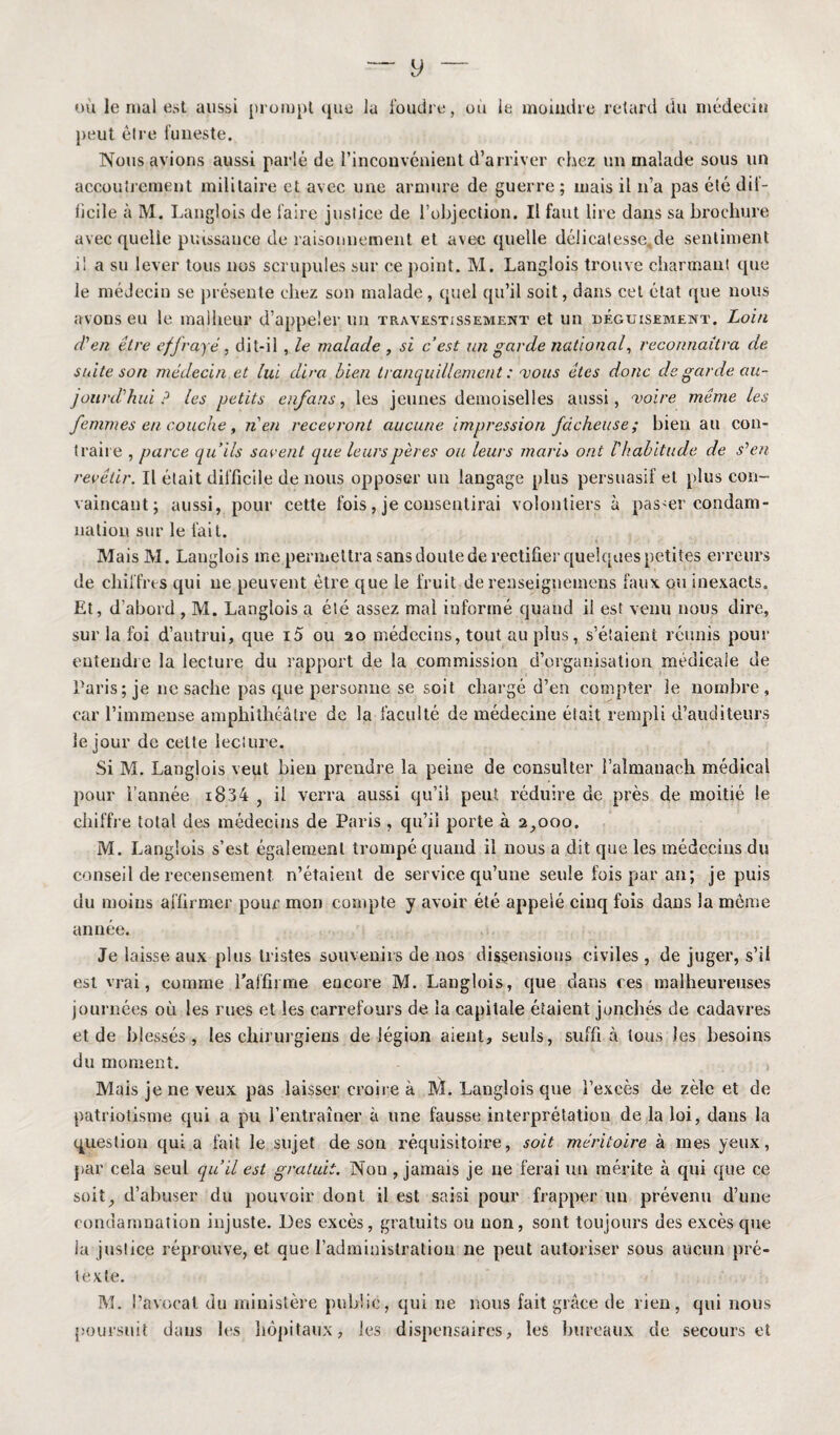 où le mal est aussi prompt que la foudre, où le moindre retard du médecin peut être funeste. Nous avions aussi parlé de l’inconvénient d’arriver chez un malade sous un accoutrement militaire et avec une armure de guerre ; mais il n’a pas été dil- licile à M. Langlois de faire justice de l’objection. Il faut lire dans sa brochure avec quelle puissance de raisonnement et avec quelle délicatesse, de sentiment il a su lever tous nos scrupules sur ce point. M. Langlois trouve charmant que le médecin se présente chez son malade, quel qu’il soit, dans cet état que nous avons eu le malheur d’appeler un travestissement et un déguisement. Loin d'en tire effrayé, dit-il , le malade , si c’est un garde national, reconnaîtra de suite son médecin.et lui dira bien tranquillement : vous êtes donc de garde au¬ jourd'hui P les petits enfans, les jeunes demoiselles aussi, voire même les femmes en couche , n en recevront aucune impression fâcheuse; bien au con¬ traire , parce qu’ils savent que leurs pères ou leurs maris ont V habitude de s'en revêtir. Il était difficile de nous opposer un langage plus persuasif et plus con¬ vaincant; aussi, pour cette fois, je consentirai volontiers à passer condam¬ nation sur le fait. Mais M. Langlois me permettra sans doute de rectifier quelques petites erreurs de chiffres qui ne peuvent être que le fruit de renseignemens faux ou inexacts. Et, d’abord , M. Langlois a été assez mal informé quand il est venu nous dire, sur la foi d’autrui, que i5 ou 20 médecins, tout au plus, s’étaient réunis pour entendre la lecture du rapport de la commission d’organisation médicale de Paris; je ne sache pas que personne se soit chargé d’en compter le nombre, car l’immense amphithéâtre de la faculté de médecine était rempli d’auditeurs le jour de cette lecture. Si M. Langlois veut bien prendre la peine de consulter î’aîmanach médical pour l’année i834 , il verra aussi qu’il peut, réduire de près de moitié le chiffre total des médecins de Paris , qu’il porte à 2,000. M. Langlois s’est également trompé quand il nous a dit que les médecins du conseil de recensement n’étaient de service qu’une seule fois par an; je puis du moins affirmer pour mon compte y avoir été appelé cinq fois dans la meme année. Je laisse aux plus tristes souvenirs de nos dissensions civiles , de juger, s’il est vrai, comme l’affirme encore M. Langlois, que dans ces malheureuses journées où les rues et les carrefours de la capitale étaient jonchés de cadavres et de blessés, les chirurgiens de légion aient, seuls, suffi à tous les besoins du moment. » Mais je ne veux pas laisser croire à ]\4. Langlois que l’excès de zèle et de patriotisme qui a pu l’entraîner à une fausse interprétation de la loi, dans la question qui a fait le sujet de son réquisitoire, soit méritoire à mes yeux, par cela seul qu’il est gratuit. Non , jamais je ne ferai un mérite à qui que ce soit, d’abuser du pouvoir dont il est saisi pour frapper cm prévenu d’une condamnation injuste. Des excès, gratuits ou non, sont toujours des excès que la justice réprouve, et que l’administration ne peut autoriser sous aucun pré¬ texte. M. l’avocat du ministère publie, qui ne nous fait grâce de rien, qui nous poursuit dans les hôpitaux, les dispensaires, les bureaux de secours et