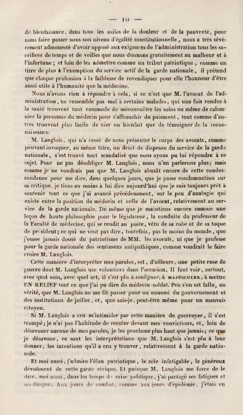 de bienfaisance, dans tous les asiles de la douleur et de la pauvreté, pour nous faire passer sous son niveau d'égalité constitutionnelle , nous a très sévè¬ rement admonesté d’avoir opposé aux exigences de l’administration tous les sa¬ crifices de temps et de veilles que nous donnons gratuitement au malheur et à l’infortune ; et loin de les admettre comme un tribut patriotique , comme un titre de plus à l’exemption du service actif de la garde nationale, il prétend que chaque profession à la faiblesse de revendiquer pour elle l’honneur d’être aussi utile à l’humanité que la médecine. Nous n’avons rien à répondre à cela, si ce n’est que M. l’avocat de l’ad¬ ministration, ne ressemble pas mal à certains malades, qui une fois rendus à la santé trouvent tout commode de méconnaître les soins ou même de calom* nier la personne du médecin pour s’affranchir du paiement, tout comme d’au¬ tres trouvent plus facile de nier un bienfait que de témoigner de la recon¬ naissance. M. Langlois, qui n’a cessé de nous présenter le corps des avocats, comme pouvant invoquer, au même titre, un droit de dispense du service de la garde nationale, s'est trouvé tout scandalisé que nous ayons pu lui répondre à ce sujet. Pour ne pas désobliger M. Langlois, nous n’en parlerons plus; mais comme je ne voudrais pas que M. Langlois abusât encore de cette condes¬ cendance pour me dire, dans quelques jours, que je passe condamnation sur sa critique, je tiens au moins à lui dire aujourd’hui que je suis toujours prêt a soutenir tout ce que j’ai avancé précédemment, sur le peu d’analogie qui existe entre la position du médecin et celle de l’avocat, relativement au ser¬ vice de la garde nationale. De même que je maintiens encore comme une leçon de haute philosophie pour le législateur, la conduite du professeur de la Faculté de médecine, qui se rendit au poste, vêtu de sa robe et de sa toque de président; ce qui ne vent pas dire, toutefois, pas le moins du monde, que j’eusse jamais douté du patriotisme de MM. les avocats, ni que je professe pour la garde nationale des sentimens antipathiques, comme voudrait le faire croire M. Langlois. Cette manière d’interpréter mes paroles, est, d’ailleurs, une petite ruse de guerre dont M. Langlois use volontiers dans l’occasion. Il faut voir, surtout, avec quel soin, avec quel art, il s’est plu à souligner, à majusculer, à mettre F,N RELIEF tout ce que j’ai pu dire du médecin-soldat. Peu s’en est fallu, en vérité, que M. Langlois ne me fit passer pour un ennemi du gouvernement et des institutions de juillet, et, que sais-je, peut-être même pour un mauvais citoyen. Si M. Langlois a cru m’intimider par cette manière de guerroyer, il s’est trompé; je n’ai pas l’habitude de reculer devant mes couvictions, et, loin de désavouer aucune de mes paroles, je les proclame plus haut que jamais; ce que je désavoue, ce sont les interprétations que M. Langlois s’est plu à leur donner, les iutentions qu’il a cru y trouver, relativement à la garde natio¬ nale. Et moi aussi, j’admire l’élan patriotique, le zèle infatigable, le généreux dévouaient de cette garde civique. Et puisque M. Langlois me force de le dire, moi aussi, dans les temps de crise politique, j’ai partagé ses fatigues et scs dangers. Aux jours de combat, comme aux jours d’épidémie, j’étais en
