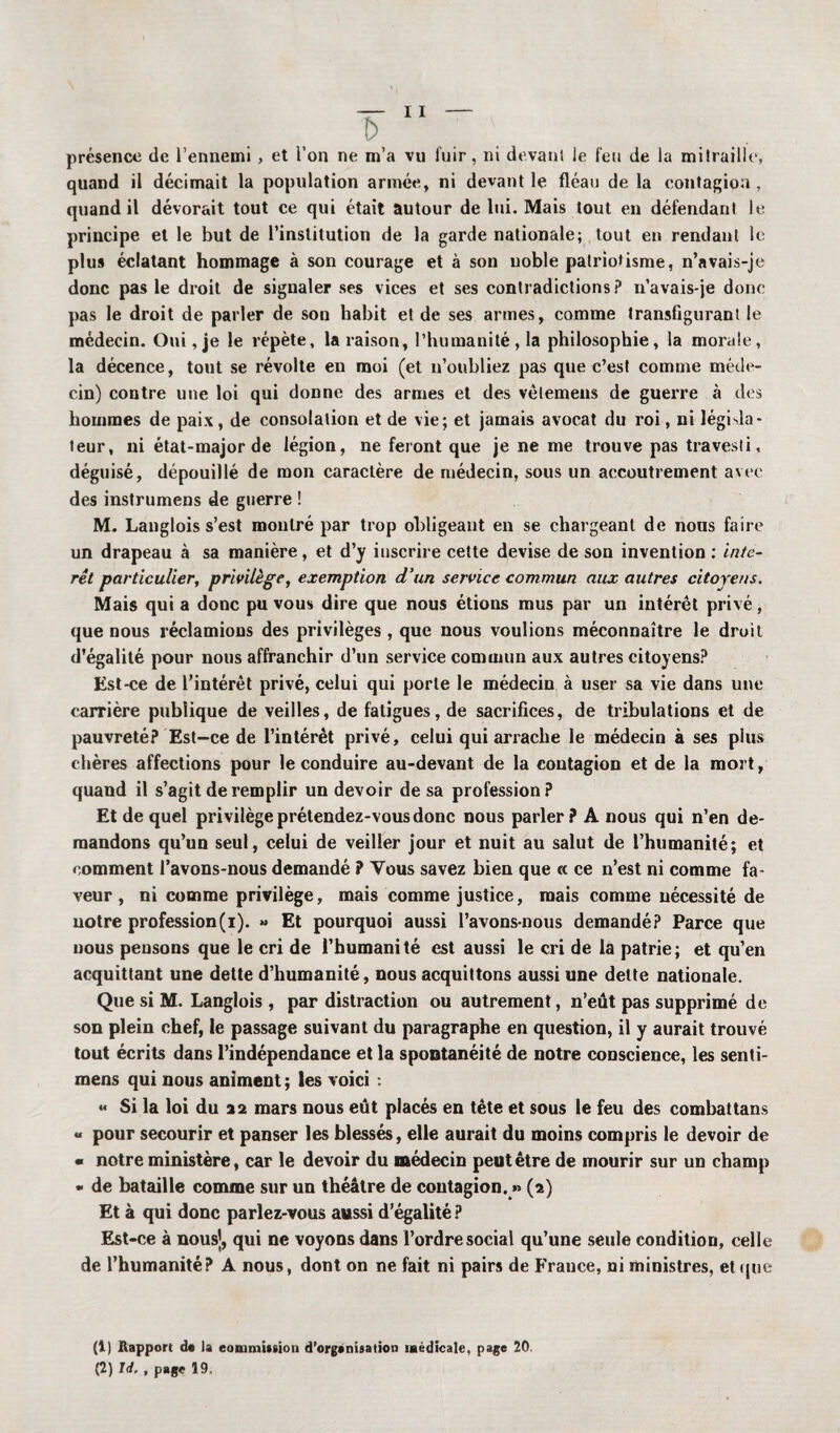 présence de l’ennemi , et l’on ne m’a vu fuir, ni devant le feu de la mitraille, quand il décimait la population armée, ni devant le fléau de la contagion , quand il dévorait tout ce qui était autour de lui. Mais tout en défendant le principe et le but de l’institution de la garde nationale; tout en rendant le plus éclatant hommage à son courage et à son noble patriotisme, n’avais-je donc pas le droit de signaler ses vices et ses contradictions? n’avais-je donc pas le droit de parler de son habit et de ses armes, comme transfigurant le médecin. Oui, je le répète, la raison, l’humanité, la philosophie, la morale, la décence, tout se révolte en moi (et n’oubliez pas que c’est comme méde¬ cin) contre une loi qui donne des armes et des vèlemens de guerre à des hommes de paix, de consolation et de vie; et jamais avocat du roi, ni législa¬ teur, ni état-major de légion, ne feront que je ne me trouve pas travesti, déguisé, dépouillé de mon caractère de médecin, sous un accoutrement avec des instrumens de guerre ! M. Langlois s’est montré par trop obligeant en se chargeant de nous faire un drapeau à sa manière, et d’y inscrire cette devise de son invention ; inté¬ rêt particulier, privilège, exemption d’un service commun aux autres citoyens. Mais qui a donc pu vous dire que nous étious mus par un intérêt privé, que nous réclamions des privilèges, que nous voulions méconnaître le droit d’égalité pour nous affranchir d’un service commun aux autres citoyens? Est-ce de l’intérêt privé, celui qui porte le médecin à user sa vie dans une carrière publique de veilles, de fatigues, de sacrifices, de tribulations et de pauvreté? Est-ce de l’intérêt privé, celui qui arrache le médecin à ses plus chères affections pour le conduire au-devant de la contagion et de la mort, quand il s’agit de remplir un devoir de sa profession? Et de quel privilège prétendez-vous donc nous parler? A nous qui n’en de¬ mandons qu’un seul, celui de veiller jour et nuit au salut de l’humanité; et comment l’avons-nous demandé ? Vous savez bien que « ce n’est ni comme fa¬ veur , ni comme privilège, mais comme justice, mais comme nécessité de notre profession(i). » Et pourquoi aussi l’avons-nous demandé? Parce que nous pensons que le cri de l’humanité est aussi le cri de la patrie; et qu’en acquittant une dette d’humanité, nous acquittons aussi une dette nationale. Que si M. Langlois , par distraction ou autrement, n’eût pas supprimé de son plein chef, le passage suivant du paragraphe en question, il y aurait trouvé tout écrits dans l’indépendance et la spontanéité de notre conscience, les senti- mens qui nous animent ; les voici : « Si la loi du 22 mars nous eût placés en tête et sous le feu des combattans « pour secourir et panser les blessés, elle aurait du moins compris le devoir de « notre ministère, car le devoir du médecin peut être de mourir sur un champ « de bataille comme sur un théâtre de contagion. » (2) Et à qui donc parlez-vous aussi d’égalité ? Est-ce à nous], qui ne voyons dans l’ordre social qu’une seule condition, celle de l’humanité? A nous, dont on ne fait ni pairs de France, ni ministres, et que (1) Rapport de la commission d'organisatiou médicale, page 20. (2) U. , page 19,