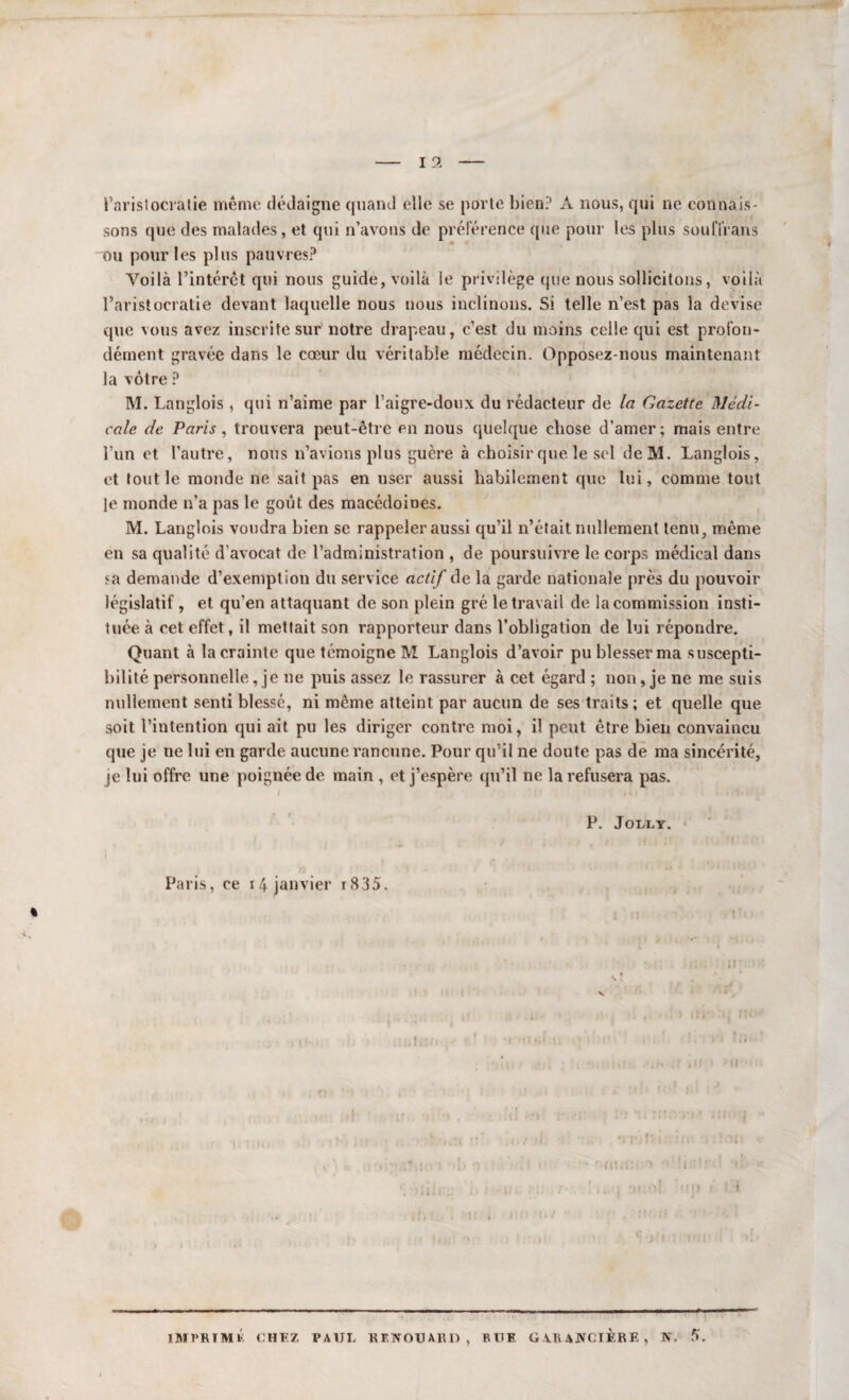 l’aristocratie même dédaigne quand elle se porte bien? À nous, qui ne connais¬ sons que des malades, et qui n’avons de préférence que pour les plus soufl'rans 'Ou pour les plus pauvres? Voilà l’intérêt qui nous guide, voilà le privilège que nous sollicitons, voilà l’aristocratie devant laquelle nous nous inclinons. Si telle n’est pas la devise que vous avez inscrite sur notre drapeau, c’est du moins celle qui est profon¬ dément gravée dans le cœur du véritable médecin. Opposez-nous maintenant la vôtre ? M. Langlois , qui n’aime par l’aigre-doux du rédacteur de la Gazette Médi¬ cale de Paris, trouvera peut-être en nous quelque chose d’amer; mais entre l’un et l’autre, nous n’avions plus guère à choisir que le sel de M. Langlois, et tout le monde ne sait pas en user aussi habilement que lui, comme tout le monde n’a pas le goût des macédoines. M. Langlois voudra bien se rappeler aussi qu’il n’était nullement tenu, même en sa qualité d’avocat de l’administration , de poursuivre le corps médical dans sa demande d’exemption du service actif de la garde nationale près du pouvoir législatif , et qu’en attaquant de son plein gré le travail de la commission insti¬ tuée à cet effet, il mettait son rapporteur dans l’obligation de lui répondre. Quant à la crainte que témoigne M Langlois d’avoir pu blesser ma suscepti¬ bilité personnelle, je ne puis assez le rassurer à cet égard ; non, je ne me suis nullement senti blessé, ni même atteint par aucun de ses traits ; et quelle que soit l’intention qui ait pu les diriger contre moi, il peut être bien convaincu que je ne lui en garde aucune rancune. Pour qu’il ne doute pas de ma sincérité, je lui offre une poignée de main , et j’espère qu’il ne la refusera pas. P. JOLLY. Paris, ce r4 janvier r835. IMPRIMÉ CHEZ PAUL KEWOUARO , RUE G VRANCIÈRE, F. 5.