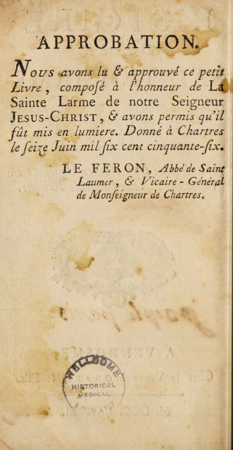 APPROBATION. No us avons lu & approuvé ce petit Livre , compojé à Vhonneur de L4 Sainte Larme de notre Seigneur Jésus-Christ , & avons permis quil fût mis en lumière. Donné à Chartres le feiqe Juin milJix cent cinquante-Jîx• LE FERON, Abbé de Saine Laumer , & Vicaire - Général de Monfeigneur de Chartres. é f