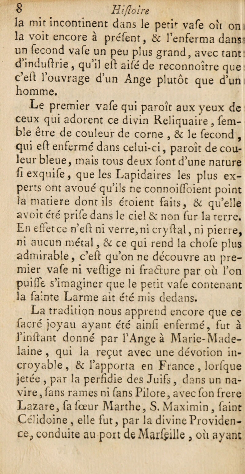 la mit incontinent dans le petù vafe où on la voit encore a préfent, & l’enferma dans un fécond vafe un peu plus grand, avec tant d’induflrie , qu’il eft aifé de reconnoître que c’eif l’ouvrage d’un Ange plutôt que d’un homme. Le premier vafe qui paroît aux yeux de ceux qui adorent ce divin Reliquaire, fem- ble être de couleur de corne , & le fécond , qui efi enfermé dans celui-ci, paroît de cou¬ leur bleue, mais tous deux font d’une nature fi exquife, que les Lapidaires les plus ex¬ perts ont avoué qu’ils ne connoiffoient point îa matière dont ils éroient faits, & qu’elle avoit été prife dans le ciel & non fur la terre. En effet ce n’eH: ni verre,ni cryftal, ni pierre, ni aucun métal, & ce qui rend la chofe plus admirable, c’eft qu’on ne découvre au pre¬ mier vafe ni veftige ni fraéture par où l’on puifle s’imaginer que le petit vafe contenant la famte Larme ait été mis dedans. La tradition nous apprend encore que ce facré joyau ayant été ainli enfermé, fut à l’inftant donné par l’Ange à Marie-Made- laine , qui la reçut avec une dévotion in¬ croyable, & l’apporta en France , lorfque jetée , par la perfidie des Juifs, dans un na¬ vire, fans rames ni fans Pilote, avec fon frere Lazare, fa fœur Marthe, S. Maximin, faint Célidoine , elle fut, par la divine Providen¬ ce, conduite au poit deMarfëille , où ayant