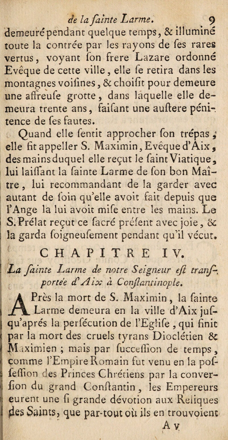 demeuré pendant quelque temps, & illuminé toute la contrée par les rayons de Tes rares vertus, voyant ion frere Lazare ordonné Evêque de cette ville, elle fe retira dans les montagnes voilines, Sc choifit pour demeure une affreufe grotte, dans laquelle elle de¬ meura trente ans, faifant une auftere péni¬ tence de Tes fautes. Quand elle fentit approcher fon trépas elle fitappeller S. Maximin,Evêqued’Aix, des mains duquel elle reçut le faint Viatique, lui laiflant la fainte Larme de fon bon Maî¬ tre , lui recommandant de la garder avec autant de foin qu'elle avoir fait depuis que l’Ange la lui avoit mife entre les mains. Le S.Prélat reçut ce facré préfent avec joie, & la garda foigneufement pendant qu’il vécut. CHAPITRE IV. La falnte Larme de notre Seigneur ejl tranf- portée éCAlx à Confiant inople, APrès la mort de S. Maximin , la fainte Larme demeura en la ville d’Aix juf- qu’aprés la perfécution de l’Egiife , qui finit par la mort des cruels tyrans Dioclétien ôC M îximien ; mais par fuccefiion de temps, comme l’Empire Romain fut venu en la pof- fefiion des Princes Chrétiens par la conver- fion du grand Confiantin , les Empereurs eurent une fi grande dévotion aux Reliques ^es Saints, que par-tout ou ils en trou voient A v