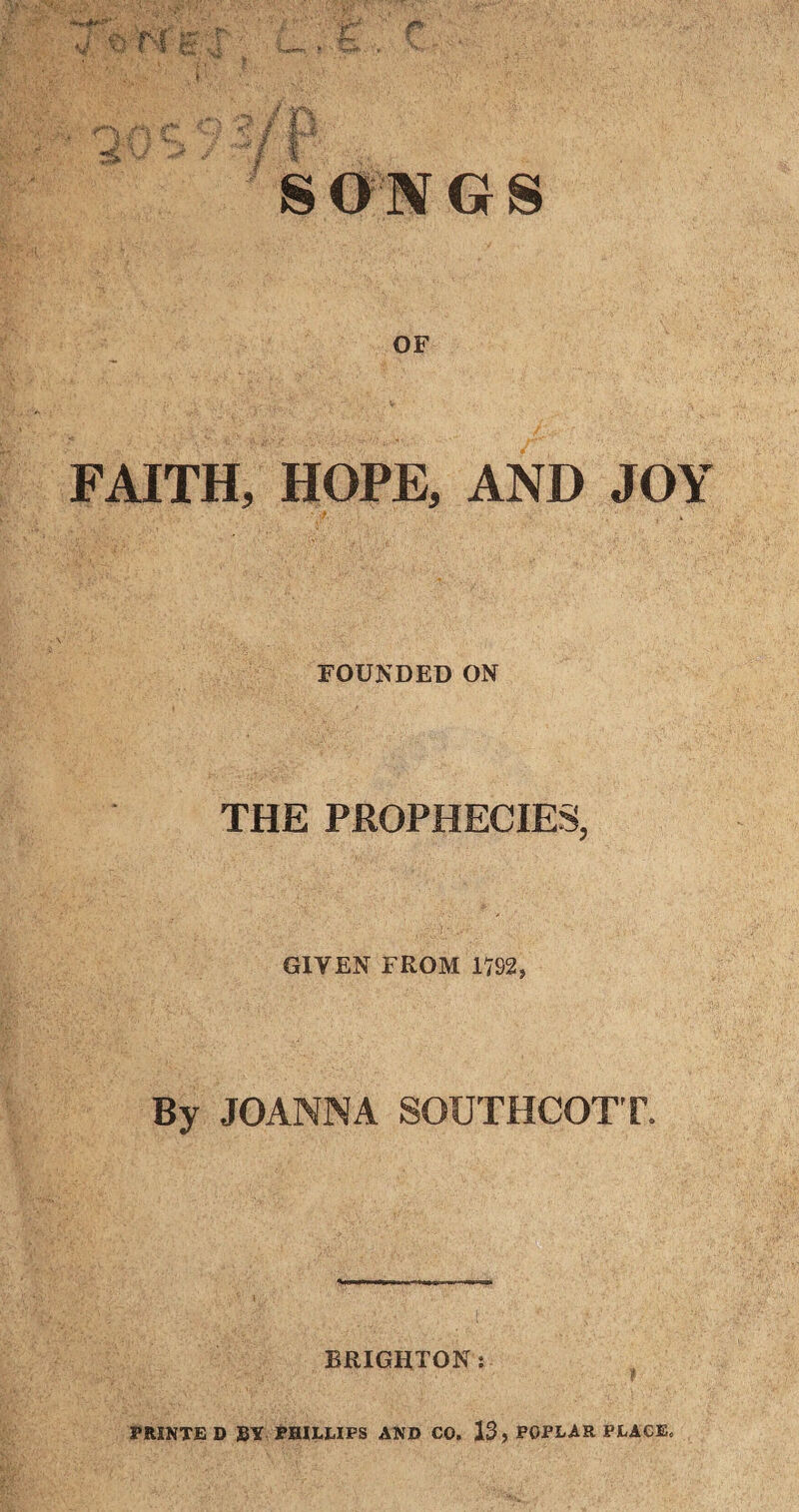 ' S ONG S OF FAITH, HOPE, AND JOY FOUNDED ON THE PROPHECIES, GIYEN FROM 17S2, By JOANNA SOUTHCOTT. BRIGHTON; PRINTS D BY PHILLIPS AND CO. 13, POPLAR PLACE.