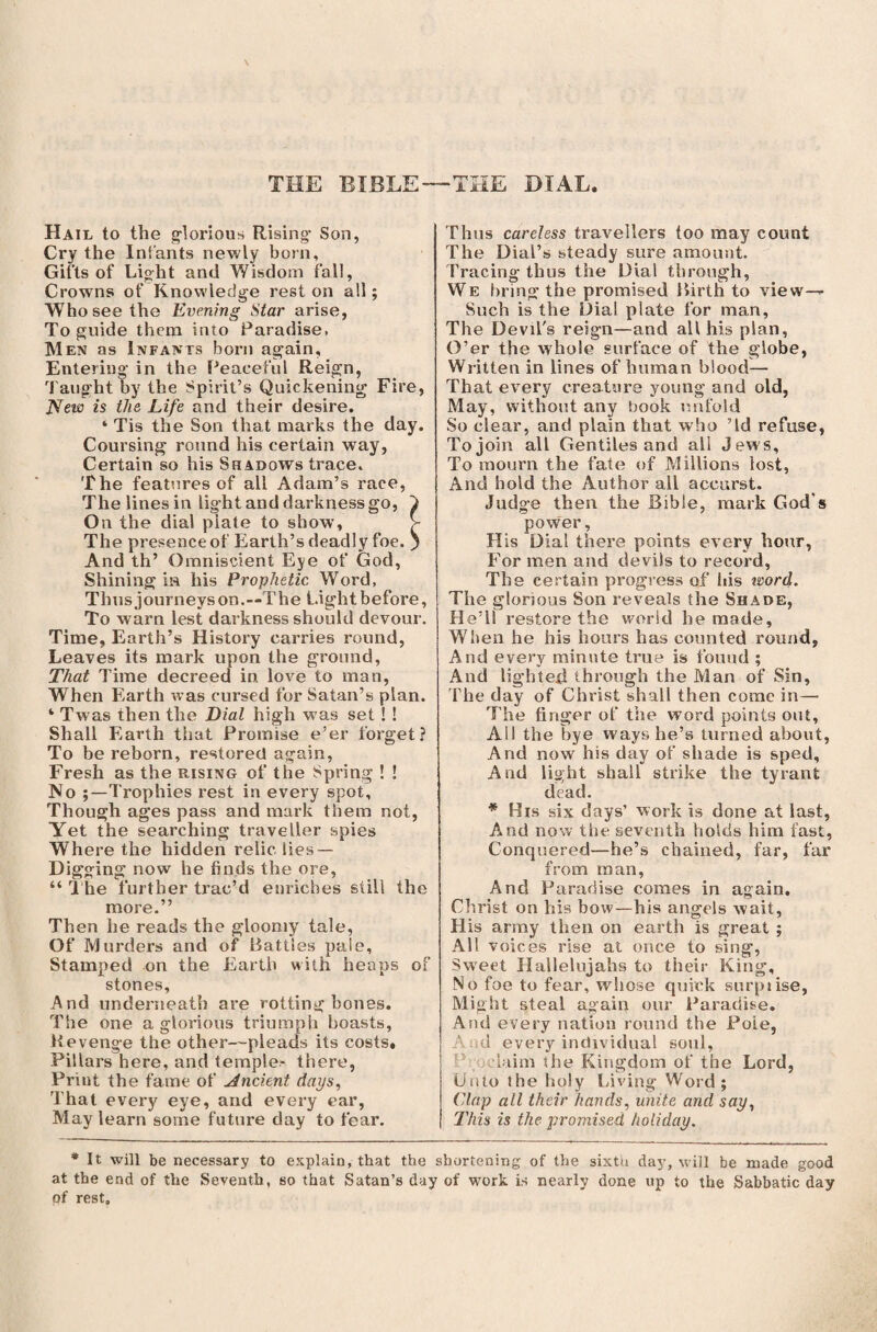 THE BIBLE THE DIAL. Hail to the glorious Rising’ Son, Cry the Infants newly born. Gifts of Light and Wisdom fall, Crowns of Knowledge rest on all; Who see the Evening Star arise, To guide them into Paradise, Men as Infants born again. Entering in the Peaceful Reign, Taught by the Spirit’s Quickening Fire, JSfew is the Life and their desire. ‘ Tis the Son that marks the day. Coursing round his certain way, Certain so his Shadows trace. The features of all Adam’s race, The lines in light and darkness go, } On the dial piate to show, > The presence of Earth’s deadly foe. } And th’ Omniscient Eye of God, Shining in his Prophetic. Word, Thus journeys on.~The Light before, To warn lest darkness should devour. Time, Earth’s History carries round, Leaves its mark upon the ground, That Time decreed in. love to man, When Earth was cursed for Satan’s plan. Twas then the Dial high was set ! ! Shall Earth that Promise e’er forget? To be reborn, restored again, Fresh as the rising of the Spring ! ! No Trophies rest in every spot. Though ages pass and mark them not, Yet the searching traveller spies Where the hidden relic lies — Digging now he finds the ore, “ The further trac’d enriches still the more.” Then he reads the gloomy tale, Of Murders and of Battles pale. Stamped on the Earth with heaps of stones. And underneath are rotting bones. The one a glorious triumph boasts, Revenge the other—pleads its costs. Pillars here, and temple- there, Print the fame of Ancient days, That every eye, and every ear, May learn some future day to fear. Thus careless travellers too may count The Dial’s steady sure amount. Tracing thus the Dial through, We bring the promised Birth to view— Such is the Dial plate for man. The Devil's reign—and all his plan, O’er the whole surface of the globe, Written in lines of human blood— That every creature young and old, May, without any book unfold So clear, and plain that who ’Id refuse, To join all Gentiles and all Jews, To mourn the fate of Millions lost, And hold the Author all accurst. Judge then the Bible, mark God s power, His Dial there points every hour, For men and devils to record, The certain progress of ids word. The glorious Son reveals the Shade, He’ll restore the world he made. When he his hours has counted round, And every minute true is found ; And lighted through the Man of Sin, The day of Christ shall then come in— The finger of the word points out. Ail the bye ways he’s turned about, And now his day of shade is sped. And light shall strike the tyrant dead. * His six days’ work is done at last, A^nd now the seventh holds him fast, Conquered—he’s chained, far, far from man, And Paradise comes in again. Christ on his bow—his angels wait, His army then on earth is great ; All voices rise at once to sing, Sweet Hallelujahs to their King, No foe to fear, whose quick surpiise, Might steal again our Paradise. And every nation round the Pole, And every individual soul, bum the Kingdom of the Lord, Unto the holy Living Word; Clap all their hands, unite and say, This is the promised holiday. * It will be necessary to explain, that the shortening of the sixtu day, will be made good at the end of the Seventh, so that Satan’s day of work is nearly done up to the Sabbatic day of rest.