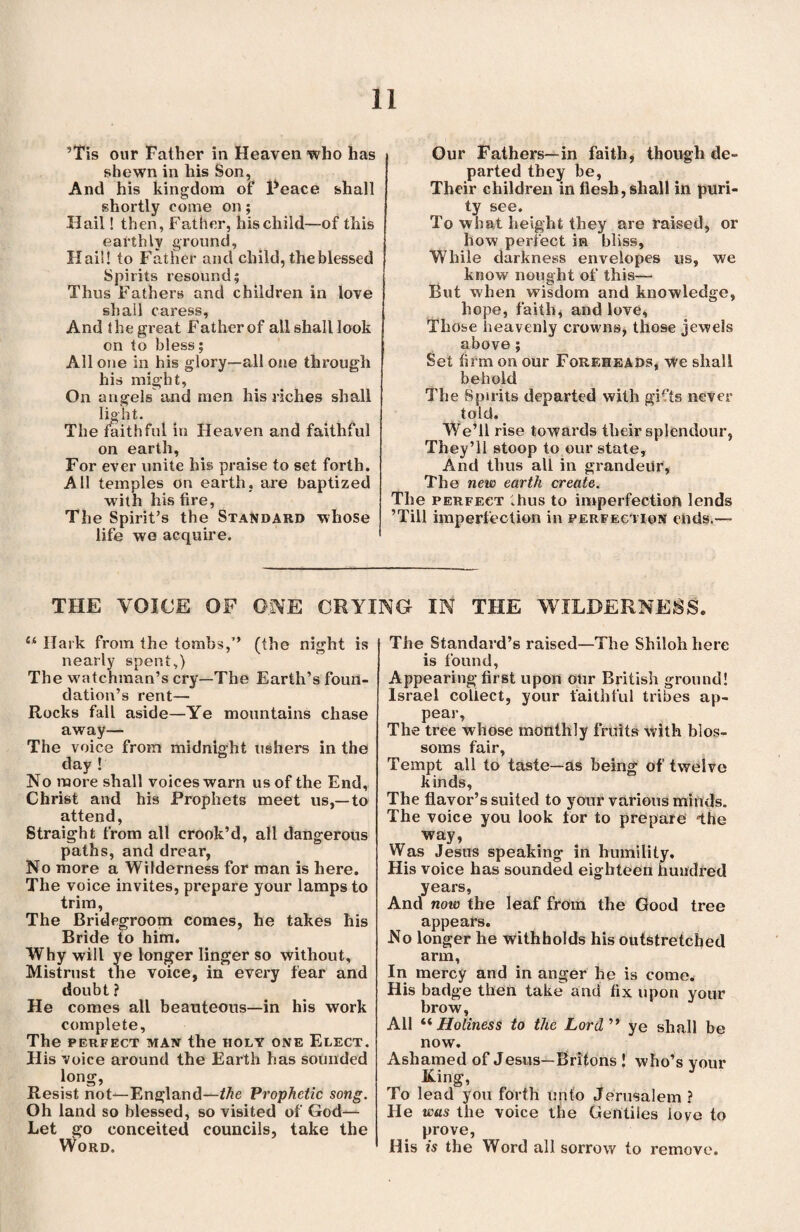 ’Tis our Father in Heaven who has shewn in his Son, And his kingdom of Peace shall shortly come on; Hail! then, Father, his child—of this earthly ground, Hail! to Father and child, the blessed Spirits resound 5 Thus Fathers and children in love shall caress, And the great Father of all shall look on to bless; All one in his glory—all one through his might, On angels and men his riches shall light. The faithful in Heaven and faithful on earth, For ever unite his praise to set forth. All temples on earth, are baptized with his fire, The Spirit’s the Standard whose life we acquire. Our Fathers—in faith, though de¬ parted they be, Their children in flesh, shall in puri¬ ty see. To what height they are raised, or how perfect in bliss. While darkness envelopes us, we know nought of this— But when wisdom and knowledge, hope, faith, and love. Those heavenly crowns, those iewels above ; Set firm on our Foreheads, we shall behold The Spirits departed with gif'ts never told. We’ll rise towards their splendour, They’ll stoop to our state. And thus all in grandeiir, The new earth create. The perfect thus to imperfection lends ’Till imperfection in perfection ends.— THE VOICE OF GIVE CRYING IN THE WILDERNESS lk Hark from the tombs,” (the night is nearly spent,) The wuitchman’s cry—The Earth’s foun¬ dation’s rent— Rocks fall aside—Ye mountains chase away— The voice from midnight ushers in the day ! No more shall voices warn us of the End, Christ and his Prophets meet us,—to attend, Straight from all crook’d, all dangerous paths, and drear, No more a Wilderness for man is here. The voice invites, prepare your lamps to trim, The Bridegroom comes, he takes his Bride to him. Why will ye longer linger so without. Mistrust the voice, in every fear and doubt ? He comes all beauteous—in his work complete, The perfect man the holy one Elect. His voice around the Earth has sounded long, Resist not—England—the Prophetic song. Oh land so blessed, so visited of God— Let go conceited councils, take the Word. The Standard’s raised—The Shiloh here is found, Appearing first upon our British ground! Israel collect, your faithful tribes ap¬ pear, The tree whose monthly fruits with blos¬ soms fair. Tempt all to taste—as being of twelve kinds. The flavor’s suited to your various minds. The voice you look for to prepare the way, Was Jesus speaking in humility. His voice has sounded eighteen hundred years, And now the leaf from the Good tree appears. No longer he withholds his outstretched arm, In mercy and in anger he is come. His badge then take and fix upon your brow, All “ Holiness to the Lord ” ye shall be now. Ashamed of Jesus—Britons ! who’s your King, To lead you forth unto Jerusalem ? He was the voice the Gentiles love to prove, His is the Word all sorrow to remove.