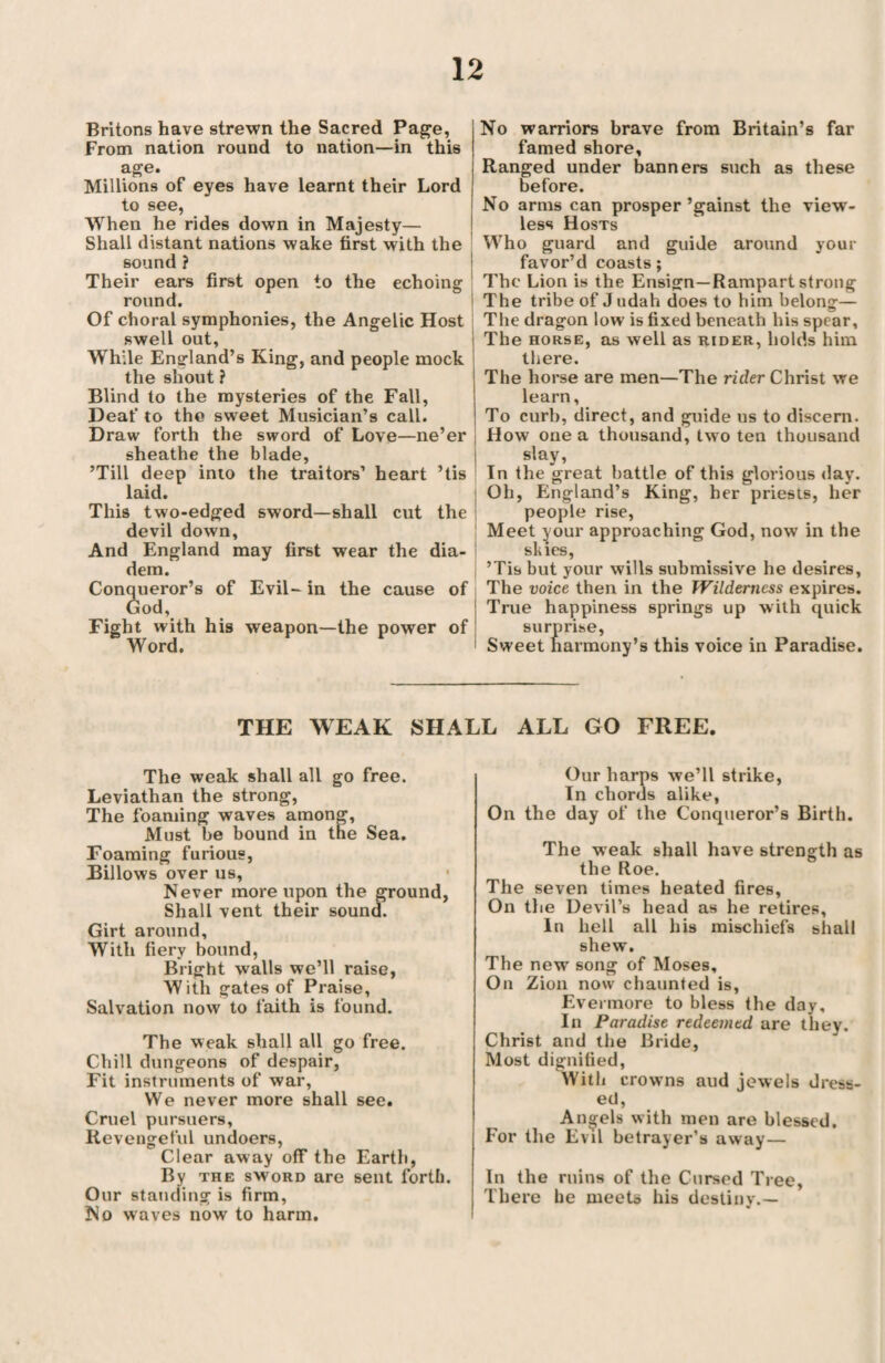 Britons have strewn the Sacred Page, From nation round to nation—in this age. Millions of eyes have learnt their Lord to see, When he rides down in Majesty— Shall distant nations wake first with the sound ? Their ears first open to the echoing round. Of choral symphonies, the Angelic Host swell out, While England’s King, and people mock the shout ? Blind to the mysteries of the Fall, Deaf to the sweet Musician’s call. Draw forth the sword of Love—ne’er sheathe the blade, ’Till deep into the traitors’ heart ’tis laid. This two-edged sword—shall cut the devil down. And England may first wear the dia¬ dem. Conqueror’s of Evil- in the cause of God, Fight with his weapon—the power of Word. No warriors brave from Britain’s far famed shore, Ranged under banners such as these before. No arms can prosper ’gainst the view¬ less Hosts Who guard and guide around your favor’d coasts; The Lion is the Ensign—Rampart strong The tribe of J udah does to him belong— The dragon low is fixed beneath his spear. The horse, as well as rider, holds him there. The horse are men—The rider Christ we learn, To curb, direct, and guide us to discern. How one a thousand, two ten thousand I slay, In the great battle of this glorious day. Oh, England’s King, her priests, her people rise, Meet your approaching God, now in the skies, ’Tis but your wills submissive he desires, The voice then in the Wilderness expires. j True happiness springs up with quick surprise, 1 Sweet harmony’s this voice in Paradise. THE WEAK SHALL ALL GO FREE. The weak shall all go free. Leviathan the strong, The foaming waves among, Must be bound in tne Sea. Foaming furious, Billows over us. Never more upon the ground, Shall vent their sound. Girt around. With fiery bound, Bright walls we’ll raise, With gates of Praise, Salvation now to faith is found. The weak shall all go free. Chill dungeons of despair, Fit instruments of war, We never more shall see. Cruel pursuers, Revengeful undoers, Clear away off the Earth, By the sword are sent forth. Our standing is firm, No waves now to harm. Our harps we’ll strike, In chords alike, On the day of the Conqueror’s Birth. The weak shall have strength as the Roe. The seven times heated fires. On the Devil’s head as he retires. In hell all his mischiefs shall shew. The new song of Moses, On Zion now chaunted is, Evermore to bless the day. In Paradise redeemed are they. Christ and the Bride, Most dignified, With crowns aud jewels dress¬ ed, Angels with men are blessed. For the Evil betrayer’s away — In the ruins of the Cursed Tree, There be meets his destiny.—