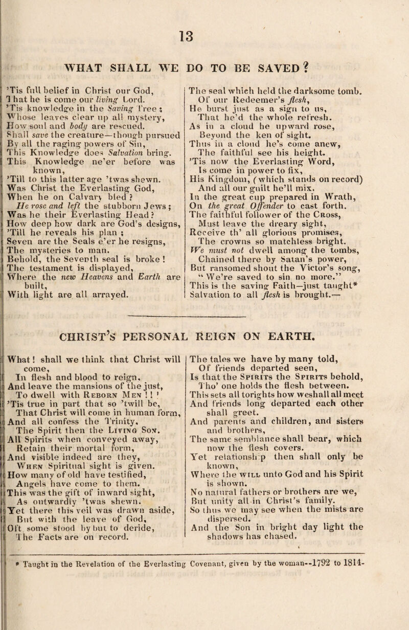 WHAT SHALL WE DO TO BE SAVED? ’Tis full belief in Christ our God, That he is come our living Lord. ’Tis knowledge in the Saving Tree ; Whose leaves clear up all mystery, How soul and body are rescued. Shall save the creature—though pursued By all the raging powers of Sin, This Knowledge does Salvation bring-. 1 This Knowledge ne’er before was known, ’ ’Till to this latter age ’twas shewn. Was Christ the Everlasting God, When he on Calvary bled ? He rose and left the stubborn Jews ; Was he their Everlasting Head? How deep how dark are God’s designs, ’Till he reveals his plan ; Seven are the Seals e’er he resigns, The mysteries to man. Behold, the Seventh seal is broke ! The testament is displayed, ! Where the new Heavens and Earth are built, With light are all arrayed. The seal which held the darksome tomb. Of our Redeemer’s flesh. He burst just as a sign to us. That he’d the whole refresh. As in a cloud he upward rose, Beyond the ken of sight. Thus in a cloud he’s come anew, The faithful see his height. ’Tis now the Everlasting Word, Is come in power to fix, His Kingdom, (which stands on record) And all our guilt he’ll mix. In the great cup prepared in Wrath, On the great 0fender to cast forth. The faithful follower of the Cross, Must leave the dreary sight, Receive th’ all glorious promises. The crowns so matchless bright. We must not dwell among the tombs, Chained there by Satan’s power, But ransomed shout the Victor’s song, “ We’re saved to sin no more.” This is the saving Faith—just taught* Salvation to all flesh is brought.— Christ’s personal reign on earth. What! shall we think that Christ will come, In flesh and blood to reign. And leave the mansions of the just, To dwell with Reborn Men ! ! j ’Tis true in part that so ’twill be, That Christ will come in human form, And all confess the Trinity, The Spirit then the Living Son. All Spirits when conveyed away, Retain their mortal form, r And visible indeed are they, When Spiritual sight is given. How many of old have testified, Angels have come to them. iThis was the gift of inward sight, l\ As outwardly ’twas shewn, is Yet there this veil was drawn aside, But with the leave of God, Oft some stood by but to deride, The Facts are on record. The tales we have by many told, Of friends departed seen, Is that the Spirits the Spirits behold, I ho’ one holds the flesh between. This sets all torights how weshall all meet And friends long departed each other shall greet. And parents and children, and sisters and brothers, The same semblance shall bear, which now the flesh covers. Yet relationship then shall only be known, Where the will unto God and his Spirit is shown. No natural fathers or brothers are we, But unity all in Christ’s family. So thus we may see when the mists are dispersed. And the Son in bright day light the shadows has chased. * Taught in the Revelation of the Everlasting Covenant, given by the woman--1792 to 1814-