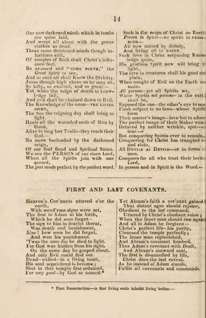 Our now darkened minds which in tombs are quite laid, And wrapt all about with the grave clothes as dead. These same deadened minds though in- habiters still. Of temples of flesh sir all Christ's influ¬ ence feel. Be aroused and “come forth,” the Great Spirit to see, And at once all shall Know the Divinity. Jesus though high above us he may sit, So lofty, so exalted, and so great.— Yet w hen the reign of death to know¬ ledge fail. And evil shall be chained down to Hell. The Knowledge of the good—the living SIGHT, The Son the reigning day shall bring to light. Ileals all the wounded souls of Men by Good, Alive to long lost Truth—they reach their God.— No more beclouded by the darkened reign, Of our foul fiend and Spiritual Satan, We see the PERSON of our risen Lord, When all the Spirits join with one accord. The just made perfect by the perfect word. Such is the reign of Christ on Earth I Person in Spirit—-use spirits in persO! BOTH—- All now united by divinity, And living all in unity. Such love in Christ surpassing Know ledge quite, His gracious Spirit now will bring 1.1 light. The love in creatures shall his good ex< plain, When nought of Evil on the Earth re main. All persons—yet all Spirits we. While Spirits not persons-in the earl . shall be, Exposed the one—the other’s eye to see Flesh subject to no laws—whose Spirit form Their master’s image—love but to adort The perfect image of their Maker wean Delaced by neither wrinkle, spot—c tear.—* But conquering Spirits ever to remain. Conquering for Christ has trampled o and slain, All Devils as Devils—-or in forms o men. Conquers for all who trust their lovin Lord, In person and in Spirit is the Word.— FIRST AND LAST COVENANTS. Heaven’s Cov’nants uttered o’er the earth, With wond’rous signs were set, The first to Adam at his birth, Which he did soon forget— The sign to him in fearful threat, Was death and banishment, Alas ! how soon he did forget. And won his punishment. ’Twas the same day he died to light. For God was hidden from his sight. On the same day he groped about. And only Evil could find out. Dead—exiled—in a living tomb, His soul sepulchred is become ; Shut in that temple first ordained. For very good—by God 60 named.* Yet Abram’s faith a cov’nant gained That distant ages should rejoice, Obedient to the last command. Uttered by Christ’s obedient voice ; When the inner man should rise again And all in Adam be forgiven — Christ’s perfect life—his purity. Cleansed the temple perfectly; The inner man replenished, And Abram’s covenant finished. Thus Adam’s covenant with Deaths And Abram’s outward seal. The first is disannulled by life, Christ does the last reveal. As he instead of Adam stands, Fulfils all covenants and commands. • First Resurrection—is that living souls inhabit living bodies.—