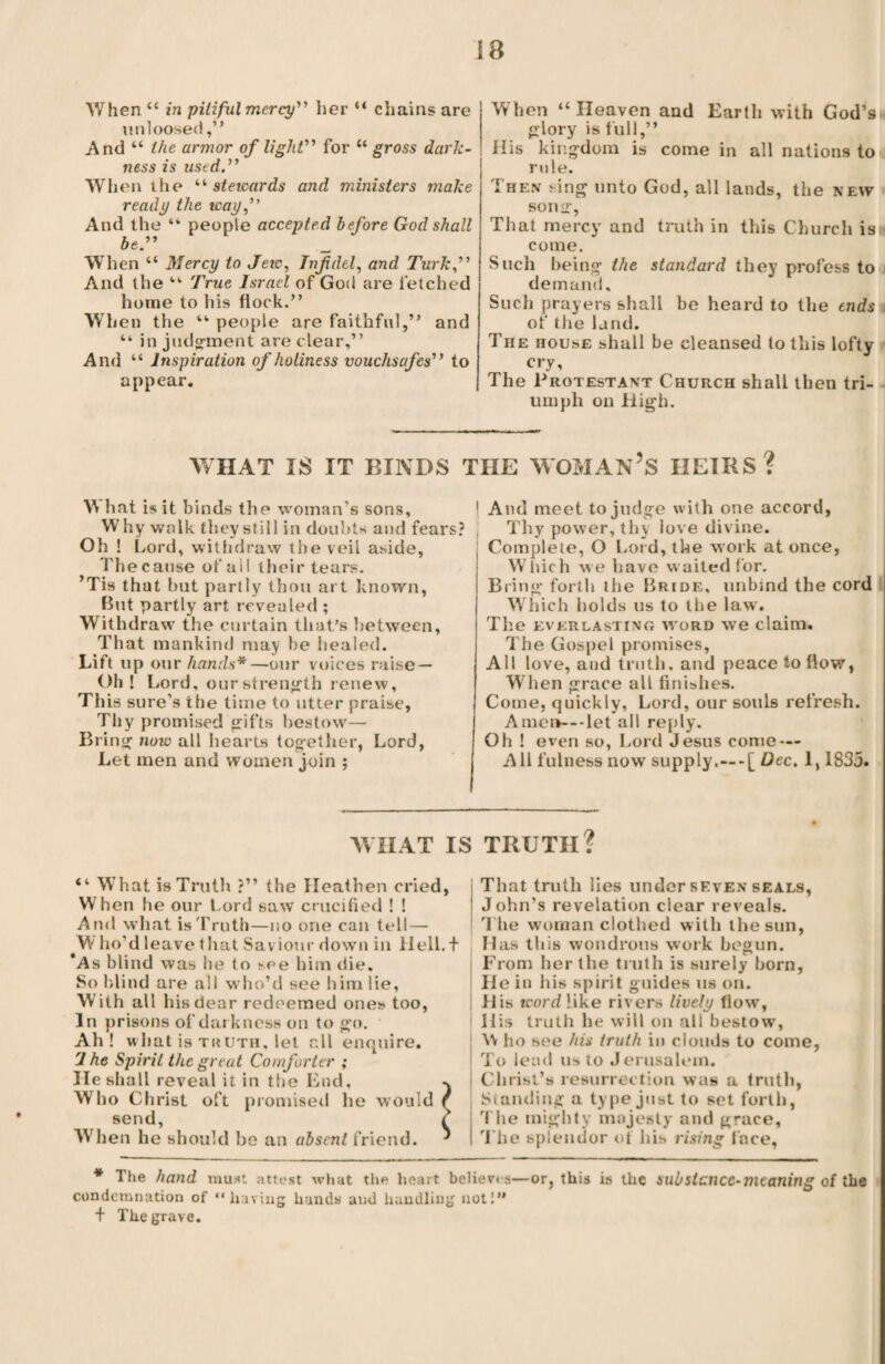 When “ in pitiful mercy” her “ chains are unloosed,” And “ the armor of light” for “ gross dark¬ ness is used When the “ stewards and ministers make ready the way,” And the “ people accepted before God shall be.” When “ Mercy to Jew, Infidel, and Turk,” And the “ True Israel of God are fetched home to his flock.” When the “ people are faithful,” and “ in judgment are clear,” And “ Inspiration of holiness vouchsafes” to appear. When “Heaven and Earth with God’s glory is full,” His kingdom is come in all nations to rule. Then sing unto God, all lands, the new song, That mercy and truth in this Church isn come. Such being the standard they profess to i demand. Such prayers shall be heard to the ends ; or the land. The house shall be cleansed to this lofty cry. The Protestant Church shall then tri¬ umph on High. WHAT IS IT BINDS THE WOMAN’S HEIRS? W hat is it binds the woman’s sons. Why walk they still in doubts and fears? Oh ! Lord, withdraw the veil aside, The cause of ail their tears. ’Tis that but partly thou art known, But partly art revealed ; Withdraw the curtain that's between, That mankind may be healed. Lift up our hands*—our voices raise — Oh ! Lord, our strength renew, This sure’s the time to utter praise. Thy promised gifts bestow— Bring now all hearts together, Lord, Let men and women join ; j And meet to judge with one accord, Thy power, thy love divine. Complete, O Lord, the work at once, Which we have w aited for. Bring forth the Bride, unbind the cord Which holds us to the law. The everlasting word we claim. The Gospel promises, All love, and truth, and peace to flow, When grace all finishes. Come, quickly, Lord, our souls refresh. Amei>---let all reply. Oh ! even so, Lord Jesus come — All fulness now supply.—-[ Dec. 1,1835. WHAT IS TRUTH? “ What is Truth ?” the Heathen cried, When he our Lord saw crucified ! ! Ami what is Truth—no one can tell— Who’d leave that Saviour down in Hell.f ’As blind was he to see him die. So blind are all who’d see him lie, With all his dear redeemed ones too, In prisons of darkness on to go. Ah! what is truth, let r.ll enquire. 'J he Spirit the great Comforter ; He shall reveal it in the End, Who Christ oft promised he would send, When he should he an absent friend. That truth lies under seven seals, John’s revelation clear reveals. T he woman clothed with the sun, Has this wondrous work begun. From her the truth is surely born, He in his spirit guides us on. His word like rivers lively flow, 11 is truth he will on all bestow’, W ho see his truth in clouds to come i To lead us to Jerusalem, i Christ’s resurrection was a truth, J Standing a type just to set forth, The mighty majesty and grace, I The splendor ol his rising face, * The hand must attest what the heart believes—or, this is the sub stance-meaning of the condemnation of “having hands ami handling not!” + The grave.