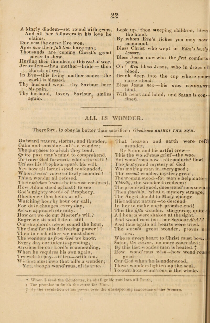 I \ A kingly diadem—set round with g<»ms. And all her followers in his love he claims. Due now the curse Eve won. Ages now their full time have run ; Thousands are , coming Christ’s great power to show, Hurling their thunders at this root of woe. Jerusalem—thou mother—bride— thou church of rest— In Eve—this living mother comes—the [ world is blessed. Thy husband wept— thv Saviour bore his pain, Thy husband, lover, Saviour, smiles again. * Look up, thou weeping children, bless the hand. By whom Eve’s riches you may now command. Bless Christ who wept in Eden's lovely bowers, Bless Jesus now who the first comforts pours. Oh ! Men bless Jesus, who in drops of I hlood. Drank deep into the cup where your curse stood. Bless Jesus now — his new covenant hind. With heart and hand, and Satan is con¬ fined. ALL IS WONDER. Therefore, to obey is belter than sacrifice : Obedience brings the knd. Outward nature, storms, and thunder, Calm and sunshine—all’s a wonder; The purposes to which they tend. Quite past man’s mind to comprehend. To trace God forward, who's the skill ? Unless his Prophets speak his will. Yet bow all Israel stood confounded. When Jesus’ voice so lowly sounded ! This a wonder all refused. Their wisdom ’twas their sense confused. How .4dam stood aghast! to see Gog’s mighty words of Prophecy. Obedience thus befits us all, Watching hour by h°ur our call; For duty changes everyday. As we approach eternity. How can we do our Master’s will ? Eager we sit and listen—still Our shepherds never sound the hour. The time for this delivering power ! ! Then to each other we must show The wonders as from God we know. Every day our talents spending. Anxious tor our Lord’s commending, When he requires his own again, Try well to pay---if ten—with ten. We first must own that all’s a wonder ; Yet, though wond'rous, all is true. That heaven and earth were reft asunder. By Satan and his artful crew— This the wond’rous grief—the woo. But wond’rous now—all comforts* flow! The first grand mystery of God Was making man in every good ; The second wonder, mystery great. The woman stood--for man’s helpmate-- 7hirdly, the wonder to redeem ; The promised good, does wond’rous seem Then fourthly, what a mystery strange. The Angel should to Mary change His radiant nature—to descend lu her to make onet promise end! This the fifth wonder, staggering quite.* All hearts were shaken at the sight. And wond’rous too—our Saviour died !: And thus again all hearts were tried. T he siventh great wonder, proves u* now. Where every.heart to Christ must bow. Satan, the beast, no more concealed ; By this la.'t wonder man is healed. + How wond’rous wise—how wond rou: good — Our God when he is understood. These wonders lighten up the soul. To own how wond’rous is the whole. * When I send the Comforter, he shall guide you into all Truth. + The promise to finish the curse for Man. J By the revelation of his power over the unsuspecting innocence of the woman.