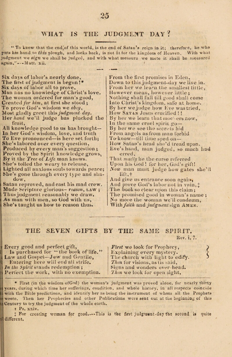 WHAT IS THE JUDGMENT DAY ? “ To know that the endjrf this world, is the end of Satan’s reign in it; therefore, he who puts his hand to this plough, and looks back, is not lit tor the kingdom of Heaven. With what judgment w;e sign we shall be judged, and with what measure we mete it shall be measured again,’'-Matt. xii. s * Six days of labor’s nearly done. The first of judgment is begun !* Six da>s of labor all to prove, Man has no knowledge of Christ’s love. The woman ordered for man’s good, Created for him, at first she stood ; To prove God’s wisdom we obey, Most gladly greet this judgment day. Her hand we’ll judge has plucked the fruit, All knowledge good to us has brought— In her God's wisdom, love, and truth To Eve pronounced—is here set forth; She’s labored over every question, Produced by every man’s suggestion ; Proved by the Spirit knowledge grows, By it the Tree of Life man knows. She’s toiled the weary to release. Lighted all anxious souls towards peace; She’s gone through every type and sha¬ dow, Satan reproved, and cast his mad crew. Made Scripture glorious- reason, laiV ; Thusjudgmeni reasonably we draw. As man with men, so God with us, I She’s taught us how to reason thus. From the first promises in Eden, Down to this judgment-day we live in. From her we learn the smallest tittle, However mean, however little ; Nothing shall fall till good shall come Into Christ’s kingdom, safe at home. By her we judge how Eve was tried, How Satan Jesus crucified ! ! By her we learn that mockers now, in the same cruel spirit go— By her we see the secrets hid From angels as from man forbid To know—till time sped on— How Satan’s head she’d tread upon. Eve’s hand, man judged, so much had erred. That madly he the curse referred Upon his God ! for her, God’s gift! Now man must judge how gates she’ll lift, t And give us entrance soon again, And prove God’s labor not in vain,£ The book so clear upon this claim; The promised good in woman’s name ; No mote the woman we ll condemn. With faith and judgment sigm Amen. THE SEVEN GIFTS BY THE SAME SPIRIT. Rev. i, 7. Every good and perfect gift, Is purchased for “ the book of life. ” Law and Gospel—Jew and Gentile, Entering here will end all strife. In the Spirit stands redemption ; Perfect the work, with no exemption. First we look for Prophecy, Explaining every mystery. The church with light to edify. Then for visions, as tis said, Signs and wonders over head. Ihtn we look for open sight. * First (in the wisdom ofGod) the woman’s judgment was proved alone, for nearly thirty ; years, during which time her sufferings, condition, and whole history, in all respects coincide with the Bible predictions, and identify her as being the instrument of whom all the Prophets wrote. Then her Prophecies and other Publications were sent out at the beginning of this 3 Century to try the judgment of the whole earth. i Ps. xxiv. X For creating woman for good.---This is the fir?t judgment-day the second is quite S different.