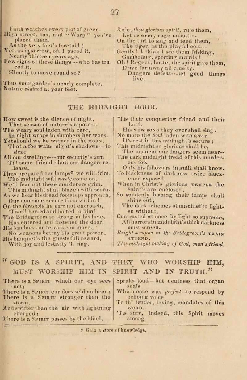 Faith watches every plot of green. High-street, too, and “ Warp ” you’ve placed them, \ As the very tact’s foretold ! Yet . as it^ sorrow, oft I paced it, Nearly thirteen years ago, Few signs of these things --who has tra¬ ced it. Silently to move round so ? Thus your garden’s nearly complete, N attire chained at your feet. Rule, thou glorious spirit, rule them, Let us every cage unbolt--- Ou the turf to sing- and feed them. The tiger, as the playful colt—- Gently ! i think 1 see them frisking. Gamboling, sporting merrily ! Oh ! Regent, haste, the spirit give them, Drive far away ail cruelty. Dangers defeat- —let good things live. THE MIDNIGHT HOUR. How sweet is the silence of night. That season of nature’s repose— The weary soul laden with care, M night wraps in slumbers her woes. Yet should we be warned in the morn, That a foe waits night’s shadows-—to sieze All our dwellings-—our security’s tprn Till some friend shall our clangers re¬ lease. Thus prepared our lamps* we will trim. The midnight will surety come on. We’ll fear not these murderers grim. This midnight shall blazen with scorn. As we hear his dread footsteps approach, Our mansions secure from within ! On the threshold he dare not encroach, ’Tisall barred and bolted to Him! The Bridegroom so strong in his love. Has entered and fastened the door, H is kindness no terrors can move, No weapons betray his great power. His banquet’s the guests full reward, With joy and festivity ’ll ring, ’Tis their conquering friend and their Lu id, His new song they ever shall sing: No more the Soul laden with care ; It’s rest in this midnight’s secure ; This midnight so glorious shall be, The moment our dangers seem near— The dark midnight tread of this murder¬ ous foe. Only his followers in guilt shall know. To blackness of darkness twice black¬ ened exposed, When in Christ’s glorious temple the Saint’s are enclosed. So suddenly blazing their lamps shall shine out; The dark schemes of mischief to light¬ en without, Contrasted at once by light so supreme, AH horrors in midnight’s thick darkness must screen. Bright seraphs in the Bridegroom’s train ATTEND, This midnight making of God, man's friend. GOD IS A SPIRIT, AND THEY WHO WORSHIP HIM, MUST WORSHIP HIM IN SPIRIT AND IN TRUTH.” There is a Spirit which our eye sees • not; There is a Spirit ear does seldom hear ; There is a Spirit stronger than the storm. And swifter than the air with lightning charged ; There is a Spirit passes by the blind. Speaks loud—but deafness that organ seals Which once was perfect—to respond by echoing voice To th’ tender, loving, mandates of this WORD. ’Tis sure, indeed, this Spirit moves among * Gain a store of knowledge.