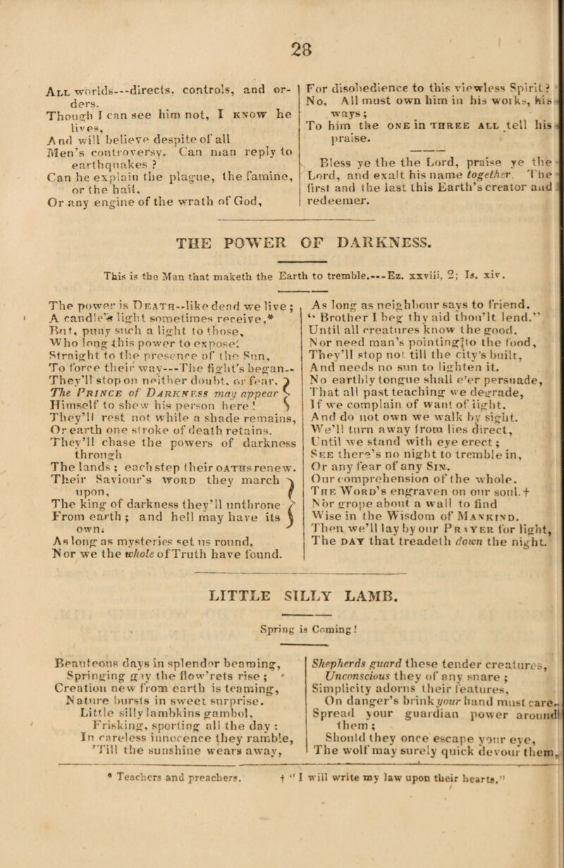 All worlds---direcls. controls, and or¬ ders. Though I can see him not, I know he lives. And will believe despite of all Men’s controversy. Can man reply to earthquakes ? Can he explain the plague, the famine, or the hail. Or any engine of the wrath of God, For disobedience to this viewless Spirit? No. All must own him in his woik=, his ways; To him the one in three all tell his praise. Bless ye the the Lord, praise ye the Lord, and exalt his name together The first and the last this Earth’s creator and redeemer. THE POWER OF DARKNESS. This is the Man that maketh the Earth to tremble.—-Ez. xxviii, 2; Is. xiv. The power is Death—like dend we live ; A candle’is light sometimes receive,* Tbit, puny such a light to those. Who long this power to expose! Straight, to the presence of the Sen, To force their way—The fight's began-- They’ll stop on neither doubt, or fear. 1 The Prince of Djrknf.ss may appear v Himself to shew his person here! S They’ll rest not while a shade remains, Or earth one stroke of death retains. They’ll chase the powers of darkness through The lands ; each step their oaths renew'. Their Saviour's word they march x upon, { The king of darkness they’ll unthrone / From earth ; and hell may have its \ own; ' As long as mysteries set us round. Nor we the whole of Truth have found. As long as neighbour says to friend. Brother I beg thy aid ihou’lt lend.” Until all creatures know the good. Nor need man’s pointingpo the food. They’ll stop no; till the city’s built, And needs no sun to lighten it. No earthly tongue shall e'er persuade, That all past teaching we degrade, If we complain of want of tight. And do not own we walk by sight. We’ll turn away from lies direct. Until we stand with eye erect; See there’s no night to tremble in. Or any’ fear of any Six.. Our comprehension of the whole. The Word’s engraven on our soul.t Nor grope about a wall to find Wise in the Wisdom of Mankind. Then we’ll lay by our Prayer for light, The day that treadelh down the night. LITTLE SILLY LAMB. Spring is Coming! Beauteous days in splendor beaming, Springing g»v the flow'rets rise ; ' Creation new from earth is teaming, Nature bursts in sweet surprise. Little silly lambkins gambol. Frisking, sporting all the day : In careless innocence they ramble, ’Till the sunshine wears away, Shepherds guard the«e tender creatures. Unconscious they of any snare ; Simplicity adorns their features. On danger’s brink your hand must care- Spread your guardian power aroundl them ; Should they once escape your eye, The wolf may surely quick devour them. ' I will write my law upon their hearts.” * Teachers and preacher?.