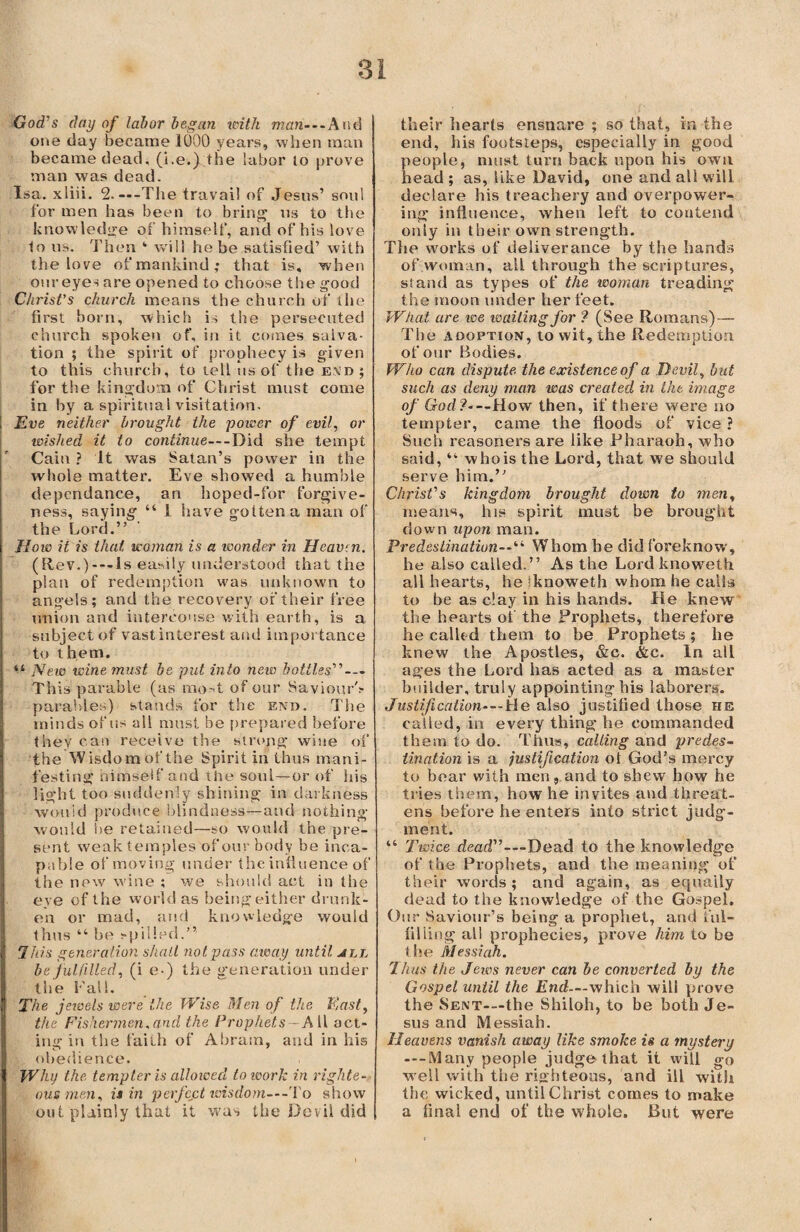 God's day of labor began with man—And one day became 1000 years, when man became dead, (i.e.) the labor lo prove man was dead. Isa. xliii. 2.---The travail of Jesus’ soul for men has been to bring us to the knowledge of himself, and of his love to us. Then ‘ will he be satisfied’ with the love of mankind; that is, when our eyes are opened to choose the good Christ’s church means the church of the first born, which is the persecuted church spoken of, in it comes salva¬ tion ; the spirit of prophecy is given to this church, to tell us of the end ; for the kingdom of Christ must come in by a spiritual visitation. \ Eve neither brought the power of evil, or wished it to continue—Did she tempt Cain ? It was Satan’s power in the whole matter. Eve showed a humble dependance, an hoped-for forgive¬ ness, saying “ 1 have gotten a man of the Lord.” How it is that woman is a wonder in Heaven. (Rev.)---ls easily understood that the plan of redemption was unknown to angels; and the recovery of their free union and intercouse with earth, is a subject of vast interest and importance to them. “ New wine must be put into new bottles'’’ — This parable (as ino- t of our Saviour's parables) stands for the end. The minds of its all must be prepared before they can receive the strong wine of the Wisdombf the Spirit in thus mani¬ festing himself and the soul—or of his light too suddenly shining in darkness would produce blindness—and nothing would be retained—so would the pre¬ sent weak temples of our body be inca¬ pable of moving under the influence of the new wine ; we should act in the eye of the world as being either drunk¬ en or mad, and knowledge would thus “ be spilled.” lids generation shall not. pass away until all be fulfilled, (i e-) the generation under the Fall. The jexcels were ike Wise Men of the East, the Fishermen.and the Prophets —A 11 act¬ ing in the faith of Abram, and in his obedience. Why the. tempter is allowed to work in righte¬ ous men, is in perfect wisdom—-rVo show out plainly that it was the Devil did their hearts ensnare ; so that, in the end, his footsteps, especially in good people, must turn back upon his own head ; as, like David, one and all will declare his treachery and overpower¬ ing influence, when left to contend only in their own strength. The works of deliverance by the hands of woman, all through the scriptures, stand as types of the woman treading the moon under her feet. What are we waiting for ? (See Romans) — The adoption, to wit, the Redemption of our Bodies. Who can dispute the existence of a Devil, but such as deny man was created in the image of God?-—How then, if there were no tempter, came the floods of vice ? Such reasoners are like Pharaoh, who said, “ who is the Lord, that we should serve him.” Christ's kingdom brought down to men, means, his spirit must be brought down upon man. Predestination-Whom he did foreknow, he also called.” As the Lordknoweth all hearts, he Iknoweth whom he calls to be as clay in his hands. He knew the hearts of the Prophets, therefore he called them to be Prophets; he knew the Apostles, &c. &c. In all ages the Lord has acted as a master builder, truly appointing his laborers. Justification-—He also justified those he called, in every thing he commanded them to do. Thus, calling and predes¬ tination is a justification ot God’s mercy to bear with men, and to shew how he tries them, how he invites and threat¬ ens before he enters into strict judg'- ment. “ Twice dead”—Dead to the knowledge of the Prophets, and the meaning of their words ; and again, as equaily dead to the knowledge of the Gospel. Our Saviour’s being a prophet, and ful¬ filling all prophecies, prove him to be the Messiah. Thus the Jews never can be converted by the Gospel until the End—which will prove the Sent-—the Shiloh, to be both Je¬ sus and Messiah. Heavens vanish away like smoke is a mystery —-Many people judge that it will go well with the righteous, and ill with the wicked, until Christ comes to make a final end of the whole. But were