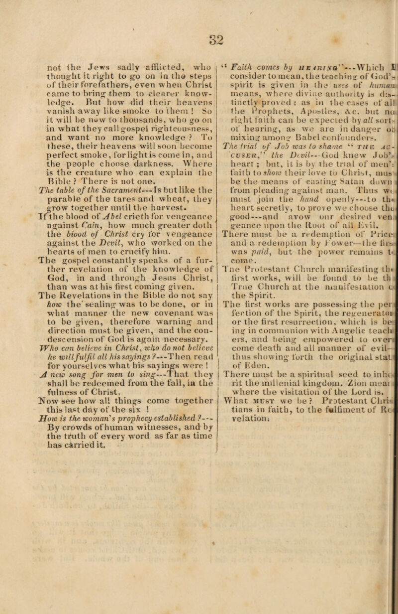 not the Jews sadly afflicted, who thought it right to go on in the steps of their forefathers, even when Christ came to bring them to clearer know¬ ledge. But how did their heavens vanish away like smoke to them ! So it will be now to thousands, who go on in what they call gospel righteousness, and want no more knowledge ? To these, their heavens will soon become perfect smoke, for light is come in, and the people choose darkness. Where is the creature who can explain the Bible ? There is not one. The table of the Sacrament— Is but like the parable of the tares and wheat, they grow together until the harvest. If the blood of Abel crieth for vengeance against Cain, how much greater doth the biood of Christ cry for vengeance against the Devil, who worked on the hearts of men to crucify him. The gospel constantly speaks of a fur¬ ther revelation of the knowledge of God, in and through Jesus Christ, than was at his first coming given. The Revelations in the Bible do not say how the'sealing was to be done, or in what manner the new covenant was to be given, therefore warning and direction must be given, and the con¬ descension of God is again necessary. Who can believe in Christ, who do not believe he will fulfil all /assayings?—Then read for yourselves what his sayings were ! A new song for men to sing---That they shall be redeemed from the fall, in the fulness of Christ, lSTow see how all things come together this last day of the six ! Uoiv is the woman1 s prophecy established ?— By crowds ofhuman witnesses, and by the truth of every word as far as time has carried it. “ Faith comes by he4riso”---Which II! consider to mean, the teachnig of God’* spirit is given in the uses of human.s means, where divine authority is dis¬ tinctly proved : as in the cases of all the Prophets, Apostles, Ac. but no right faith can be expected by all sort- of hearing, as we are in danger oil mixing amony Babel confounders. The trial of Job was to shame “ the. ac¬ cuser,1 the Dtvil— God knew Job’s heart ; but, it is by the trial of men’: faith to show their love to Christ, nuts be the means of casting Satan down i from pleading against man. Thus wt must join the hand openly---to th*. heart secretly, to prove we choose the good---and avow our desired ven geance upon the Root of all Evil. There must be a redemption of Brice and a redemption by l ower—the firso was paid, but the power remains t* come. Tne Protestant Church manifesting th* first works, will be found to be th True Church at the manifestation c< the Spirit. The first works are possessing the peri fection of the Spirit, the regenemto* or the first resurrection, which is be ing in communion with Angelic teach ers, and being empowered to over* come death and all manner of evil— thus showing forth the original stall of Eden. There must be a spiritual seed to inhe* rit the millenial kingdom. Zion meat where the visitation of the Lord is. What must we be? Protestant Christ tians in faith, to the falfiment of Re< velationi