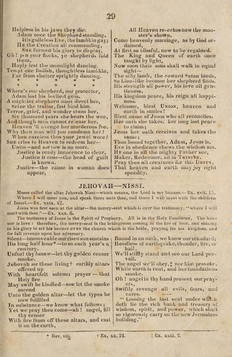 Helpless in his jaws they die: Adam once the Shepherd standing-, His guileless Eve, the lambkin gay; IIe the Creation ali commanding, She formed his glory to display. Oh! p» n j our (locks, ye shepherds fold them. Haply lest the moonlight dancing. Tempt one foolish, thoughtless lambkin, Ear from shelter sprightly dancing. ***** ***** Where’s our shepherd, our protector, Adam lost his lovliest gem, A mightier shepherd must direct her. Seize the traitor, fast bind him. Terror, grief, and wonder stuns her, Six thousand years she bears the woe, And though man cannot release her. Heaven ’ll avenge her murderous foe. Why then man will you condemn her? When careless thus your jewel wore? She cries to Heaven to redeem her— Unite—and sortow is no more. Justice is ready innocence to clear, Justice is come—the head of guilt is known. Justice—the cause in woman does appear, Ail Heaven re-echos now the mon¬ ster’s shown. Come heavenly marriage, as by God or¬ dained, At first so blissful, now to be regained. The King and Queen of earth once taught by light, Now soon their sons shall walk in equal sight— The silly lamb, the coward Satan binds, So Lion-like become her shepherd finds. His strength ali power, his love all gen¬ tleness, His kingdom peace, his reign all happi¬ ness. Welcome, blest Union, heaven and earth in smiles ! Blest name of Jesus who all reconciles. Her oath she takes, her long lost peace to claim; Jesus her oath receives and takes the same; Thus bound together, Adam, Jesus is, Eve in obedience shews the wisdom kis. Hf, one in all the mighty Lather see, Maker, Redeemer, ail in TkineW. Pray then all creatures for this Unity, Thai heaven and earth may joy right speedily. JEHOVAH—-NISSI, Moses called the altar Jehovah Nissi—which means, the Lord is my banner.— Ex. xvii. Ij. Where i will meet you, and speak there unto thee, and there l will meet with the children of Israel.— Ex. xxix. 42. Jesus was hrst seen at the altar—the mercy-seat which is oner the testimony, “where I will meet with thee.”—Ex. xxx. 6. The testimony of Jesus is the Spirit of Prophecy. All is in the Holy Comforter. The ban¬ ner is love : therefore, the mercy-seat is the bridegroom coming in the lire of love, and shining in his glory to set his banner over the church which is the bride, praying for his kingdom, and for full revenge upon her adversary. Silent—immoveable our risen sun sustains His long half hour*—to us each year’s a century. Unfurl thy banner—let thy golden censer smoke. Jehovah see these livingf earthly altars offered up With heartfelt solemn prayer — that Holy fire May swift be kindled—now let the smoke ascend Unto the golden altar—let the types be now fulfilled In substance—we know what follows; Yet we pray thee come—ah ! angel, fill thy censer With (ire from off these altars, and cast it on the earth, Bound in an oath, we know our standard; Heedless of earthquake, thunder, fire, or hail, We’ll stiffly stand and see our Lord pre¬ vail. The angel we’ll obey,;}; norhino provoke. While earth is rent, and her foundations smoke. Oh ! angelin thy hand present our pray¬ ers, Swiftly revenge all evils, fears, and cares. —— “ Loosing the last seal under winch doth lie the rich bank and treasury of wisdom, spirit, and power, which shall so vigorously carry on the new Jerusalem building,” * Rev. vii.L t Ex, xx, 24. j Ex. xxiii. 2.