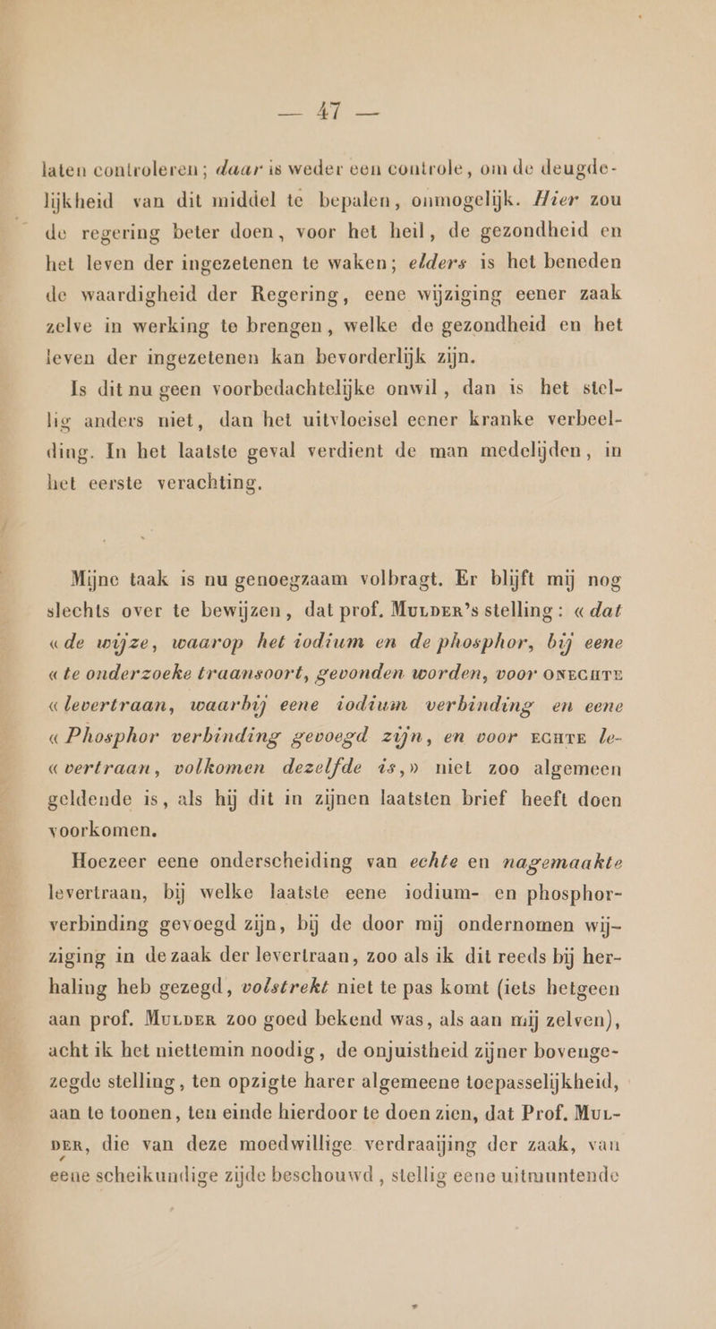 Clt laten controleren; daar is weder een coutrole, om de deugde- lijkheid van dit middel te bepalen, onmogelijk. Mier zou de regering beter doen, voor het heil, de gezondheid en het leven der ingezetenen te waken; elders is het beneden de waardigheid der Regering, eene wijziging eener zaak zelve in werking te brengen, welke de gezondheid en het leven der ingezetenen kan bevorderlijk zijn. Is dit nu geen voorbedachtelijke onwil, dan is het stel- lig anders niet, dan het uitvloeisel eener kranke verbeel- ding. In het laatste geval verdient de man medelijden, in het eerste verachting. Mijne taak is nu genoegzaam volbragt. Er blijft mij nog slechts over te bewijzen, dat prof. Murper’s stelling : «dat «de wijze, waarop het iodium en de phosphor, bij eene «te onderzoeke traansoort, gevonden worden, voor ONecurT «levertraan, waarbij eene iodiuin verbinding en eene « Phosphor verbinding gevoegd zijn, en voor route le- «vertraan, volkomen dezelfde is,» niet zoo algemeen geldende is, als hij dit in zijnen laatsten brief heeft doen voorkomen. Hoezeer eene onderscheiding van echte en nagemaakte levertraan, bij welke laatste eene iodium- en phosphor- verbinding gevoegd zijn, bij de door mij ondernomen wij- ziging in de zaak der levertraan, zoo als ik dit reeds bij her- haling heb gezegd, volstrekt niet te pas komt (iets hetgeen aan prof. Mvrper zoo goed bekend was, als aan rij zelven), acht ik het niettemin noodig, de onjuistheid zijner bovenge- zegde stelling, ten opzigte harer algemeene toepasselijkheid, aan te toonen, ten einde hierdoor te doen zien, dat Prof. Mur- DER, die van deze moedwillige verdraaijing der zaak, van eene scheikundige zijde beschouwd, stellig eene witmuntende