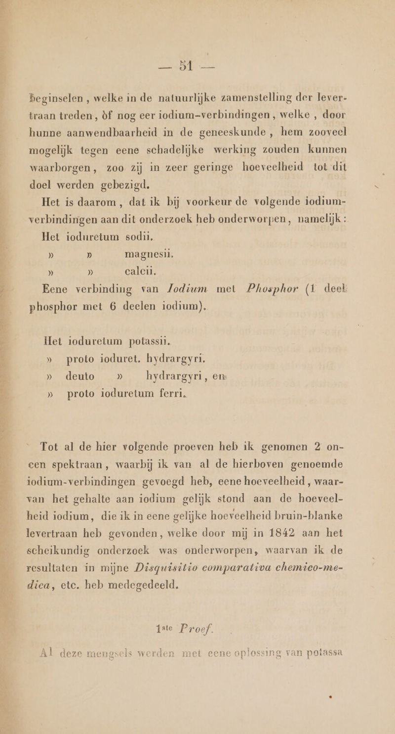 Pe MOR, NE NEL An, DE he Â md! Beginselen , welke in de natuurlijke zamenstelling der lever- traan treden, òf nog eer iodium-verbindingen, welke , door hunne aanwendbaarheid in de geneeskunde , hem zooveel mogelijk tegen eene schadelijke werking zouden kunnen waarborgen, zoo zij in zeer geringe hoeveelheid tot dit doel werden gebezigd. Het is daarom, dat ik bij voorkeur de volgende iodtum- verbindingen aan dit onderzoek heb onderworpen, namelijk: Het ioduretum sodii. D) » magnesil, » » calcii, Eene verbinding van Jodium met Phosphor (1 deel phosphor met 6 deelen iodium). Het ioduretum potassis. » proto ioduret, hydrargyri. » deuto » hydrargyri, en: » proto ioduretum ferri. Tot al de hier volgende proeven heb ik genomen 2 on- cen spektraan, waarbij ik van al de hierboven genoemde iodium-verbindingen gevoegd heb, eene hoeveelheid , waar- van het gehalte aan iodium gelijk stond aan de hoeveel- heid iodium, die ik in eene gelijke hoeveelheid bruin-blanke levertraan heb gevonden, welke door mij in 1842 aan het scheikundig onderzoek was onderworpen, waarvan ik de resultaten ín mijne Disquisitio comparativa chemico-me- dica, etc. heb medegedeeld. iste Proef. Â ì et: a Aen en | At EN zE, Ei. en En Al deze mengsels werden met eene oplossing van potassa