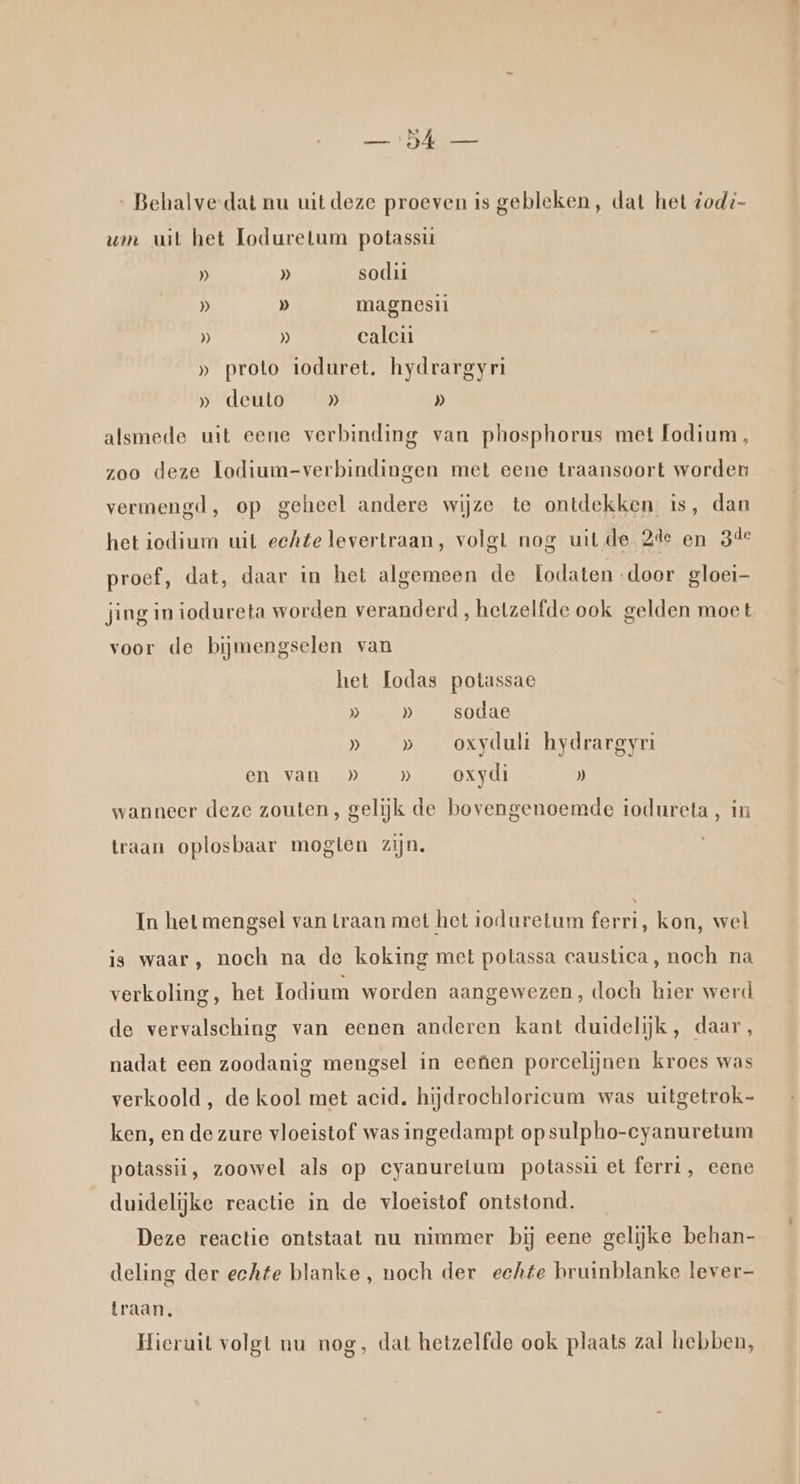 ‚ Behalve-dat nu uit deze proeven is gebleken, dat het zod- vn uit het Loduretum potassi » » sodii » D magnesii )) » calcii » proto ioduret. hydrargyri » deuto » D) alsmede uit eene verbinding van phosphorus met fodium, zoo deze lodium-verbindingen met eene traansoort worden vermengd, op geheel andere wijze te ontdekken is, dan het iedium uit echte levertraan, volgt nog uit de 2de en 3de proef, dat, daar in het algemeen de Lodaten door gloei— jing in iodureta worden veranderd, hetzelfde ook gelden moet voor de bijmengselen van het Lodas potassae D … » sodae » _» _ oxyduli hydrargyri en van » _» _oxydi » wanneer deze zouten, gelijk de bovengenoemde iodureta, in traan oplosbaar mogten zijn. In het mengsel van Lraan met het ioduretum ferri, kon, wel is waar, noch na de koking met potassa caustica, noch na verkoling, het lodium worden aangewezen, doch hier werd de vervalsching van eenen anderen kant duidelijk, daar, nadat een zoodanig mengsel in eenen porcelijnen kroes was verkoold , de kool met acid. hijdrochloricum was uitgetrok- ken, en de zure vloeistof was ingedampt op sulpho-cyanuretum potassii, zoowel als op eyanuretum potassii et ferri, eene duidelijke reactie in de vloeistof ontstond. Deze reactie ontstaat nu nimmer bij eene gelijke behan- deling der echte blanke , noch der echte bruinblanke lever— traan, Hieruit volgt nu nog, dat hetzelfde ook plaats zal hebben,