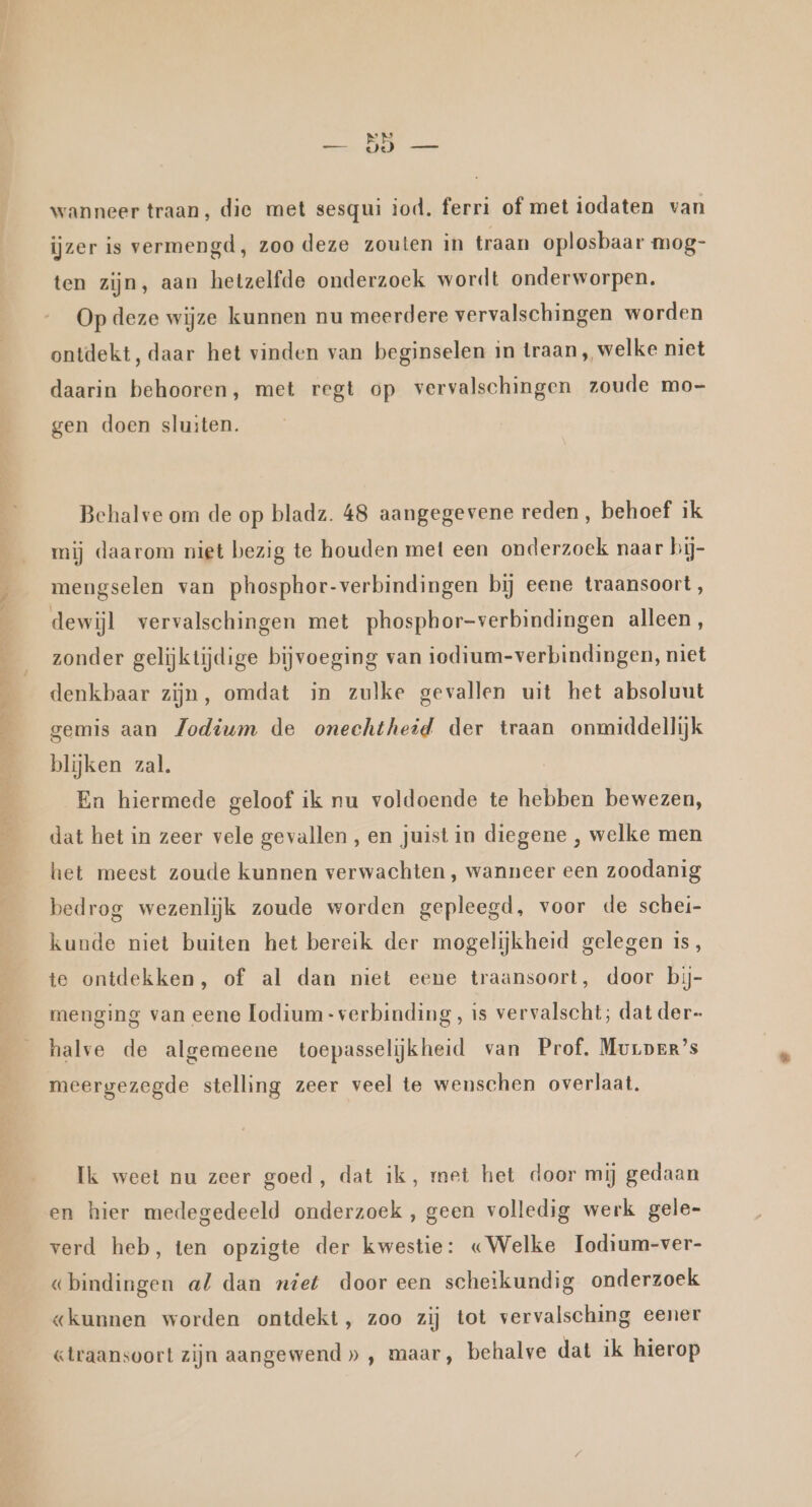 wanneer traan, die met sesqui iod. ferri of met iodaten van ijzer is vermengd, zoo deze zouten in traan oplosbaar mog- ten zijn, aan hetzelfde onderzoek wordt onderworpen. Op deze wijze kunnen nu meerdere vervalschingen worden ontdekt, daar het vinden van beginselen in traan , welke niet daarin behooren, met regt op vervalschingen zoude mo- gen doen sluiten. Behalve om de op bladz. 48 aangegevene reden, behoef ik mij daarom niet bezig te houden met een onderzoek naar bij- mengselen van phosphor-verbindingen bij eene traansoort, dewijl vervalschingen met phosphor-verbindingen alleen, zonder gelijktijdige bijvoeging van iodium-verbindingen, niet denkbaar zijn, omdat in zulke gevallen uit het absoluut gemis aan Jodium de onechtheid der traan onmiddellijk blijken zal. En hiermede geloof ik nu voldoende te hebben bewezen, dat het in zeer vele gevallen, en juist in diegene , welke men het meest zoude kunnen verwachten , wanneer een zoodanig bedrog wezenlijk zoude worden gepleegd, voor de schei- kunde niet buiten het bereik der mogelijkheid gelegen is, te ontdekken, of al dan niet eene traansoort, door bij- menging van eene Lodium-verbinding, is vervalscht; dat der- halve de algemeene toepasselijkheid van Prof, Muuper’s meergezegde stelling zeer veel te wenschen overlaat. Ik weet nu zeer goed, dat ik, met het door mij gedaan en hier medegedeeld onderzoek , geen volledig werk gele- verd heb, ten opzigte der kwestie: «Welke Iodium-ver- «bindingen al dan niet dooreen scheikundig onderzoek «kunnen worden ontdekt, zoo zij tot vervalsching eener «lraansoort zijn aangewend » ‚ maar, behalve dat ik hierop