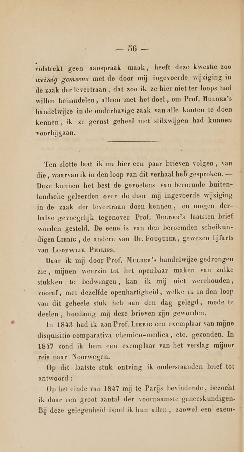 | Db ren volstrekt geen aanspraak maak, heeft deze kwestie zoo weinig gemeens met de door mij ingevoerde wijziging in de zaak der levertraan, dat zoo ik ze hier niet ter loops had willen behandelen, alleen met het doel , om Prof, Muuprx’s handelwijze in de onderhavige zaak vanalle kanten te doen kennen, ik ze gerust geheel met stilzwijgen had kunnen voorbijgaan. … Ten slotte laat ik nu hier een paar brieven volgen, van die, waarvan ik in den loop van dit verhaal heb gesproken. — Deze kunnen het best de gevoelens van beroemde buiten- landsche geleerden over de door mij ingevoerde wijziging in de zaak der levertraan doen kennen, en mogen der- halve gevoegelijk tegenover Prof. Murper’s laatsten brief worden gesteld, De eene is van den beroemden scheikun- digen Lirric, de andere van Dr. Fouguier, gewezen lijfarts van Loprwijk Parres. Daar ik mij door Prof. Murprr’s handelwijze gedrongen zie, mijnen weerzin tot het openbaar maken van zulke stukken te bedwingen, kan ik mij niet weerhouden, vooraf , met dezelfde openhartigheid, welke ik in den loop van dit geheele stuk heb aan den dag gelegd, mede te deelen , hoedanig mij deze brieven zijn geworden. In 1843 had ik aan Prof. Lregre een exemplaar van mijne disquisitio comparativa chemico-medica, etc. gezonden, In 1847 zond ik hem een exemplaar van het verslag mijner reis naar Noorwegen. Op dit laatste stuk ontving ik onderstaanden brief tot antwoord : Op het einde van 1847 mij te Parijs bevindende, bezocht ik daar een groot aantal der voornaamste geneeskundigen. Bij deze gelegenheid bood ik hun allen, zoowel een exem-