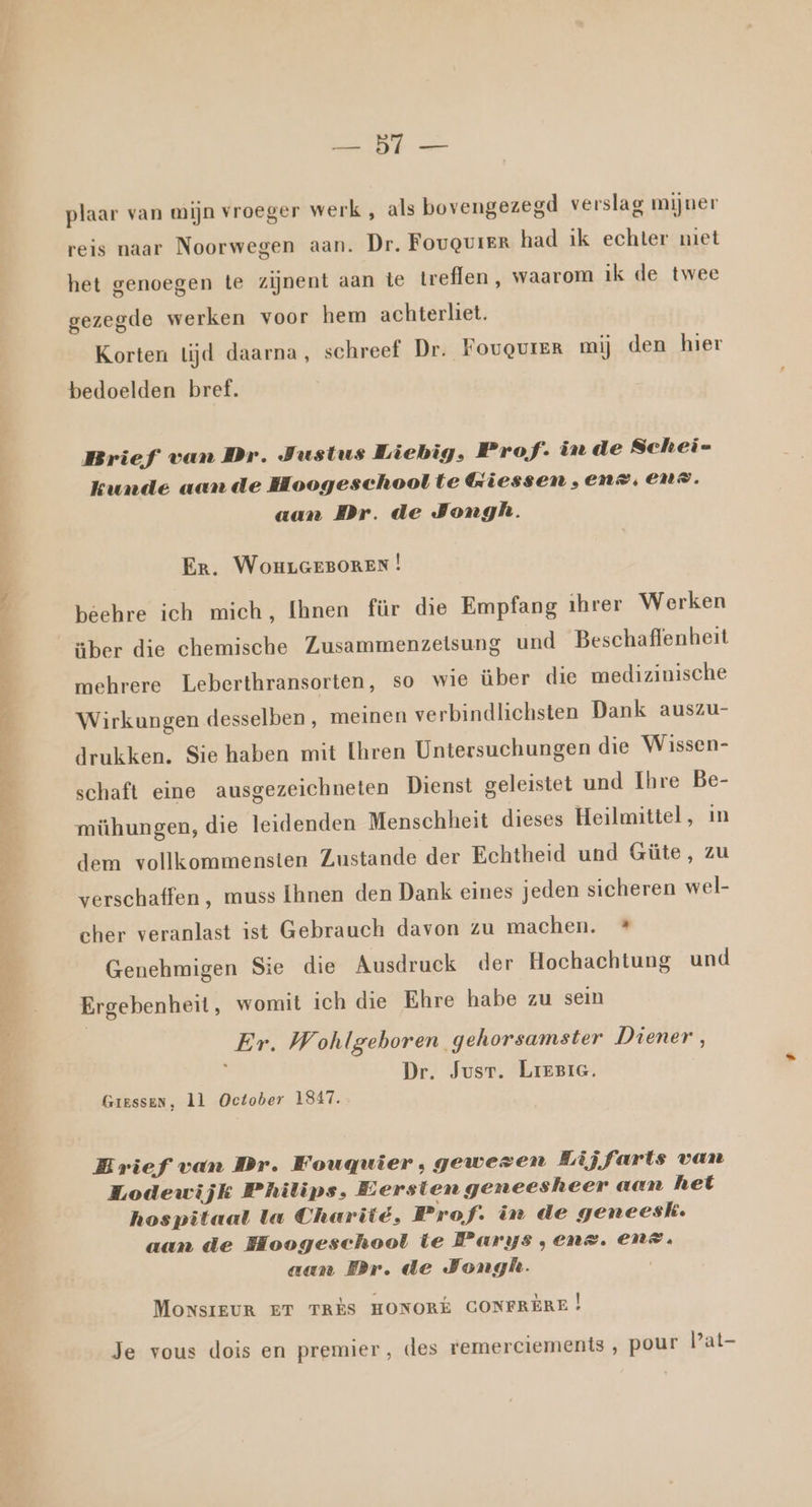 EE plaar van mijn vroeger werk , als bovengezegd verslag mijner reis naar Noorwegen aan. Dr, FouQureR had ik echter niet het genoegen te zijnent aan te treflen, waarom ik de twee gezegde werken voor hem achterliet. Korten lijd daarna, schreef Dr. Fougvrer mij den hier bedoelden bref. Brief van Dr. Justus Liebig, Prof. in de Schei- kunde aan de Hoogeschool te Giessen , en >, END. aan Dr. de Jongh. Er. WouLGEBOREN | béehre ich mich, Ihnen für die Empfang ihrer Werken über die chemische Zusammenzelsung und Beschaffenheit mehrere Leberthransorten, so wie über die medizinische Wirkungen desselben , meinen verbindlichsten Dank auszu- drukken, Sie haben mit [hren Untersuchungen die Wissen- schaft eine ausgezeichneten Dienst geleistet und Ihre Be- mühungen, die leidenden Menschheit dieses Heilmittel, in dem vollkommensten Zustande der Echtheid und Güte, zu verschaffen , muss Ihnen den Dank eines jeden sicheren wel- cher veranlast ist Gebrauch davon zu machen. * Genehmigen Sie die Ausdruck der Hochachtung und Ergebenheit, womit ich die Ehre habe zu sein Er. Wohlgehoren gehorsamster Diener, Dr. Jusr. LreziG. Giessen, 1l October 1847. Brief van Dr. Fougqwier, gewezen Lijfarts van Lodewijk Philips, Eersten geneesheer aan het hospitaal la Chariié, Prof. in de geneesk. aan de Hoogeschool te Parys ,ens. ENZ. aan Br. de Jongh. | MONsIEUR ET TRÈS HONORE CONFREÈRE | Je vous dois en premier, des remerciements ‚ pour lat-