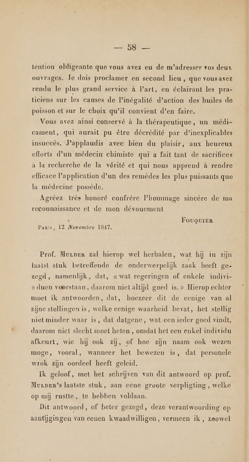 RE tention obligeante que vous avez eu de m’adresser vos deux ouvrages. Je dois proclamer en second lieu , que vous avez rendu le plus grand service à Part, en éclairant les pra- tieiens sur les causes de linégalité d'action des huiles de poisson el sur le choix qu’il convient d’en faire, Vous avez ainsi conservé à la thérapeutique, un médi- cament, qui aurait pu être décrédité par d’inexplicables insuccês. J'applaudis avec bien du plaisir, aux heureux efforts d'un médecin chimiste qui a fait tant de sacrifices à la recherche de la vérité et qui nous apprend à rendre efficace Papplication d'un des remèdes les plus puissants que la médecine possède. Agréez très honoré confrère hommage sincère de ma reconnaissance et de mon dévouement k FougQgureR Pants, 12 Novembre 1847. Prof. Murper zal hierop wel herhalen, wat hij in zijn laatst stuk betreffende de onderwerpelijk zaak heeft ge- zegd, namenlijk, dat, « wat regeringen of enkele indivi- «duen voorstaan, daarom niet altijd goed is.» Hierop echter moet ik antwoorden, dat, hoezeer dit de eenige van al zijne stellingen is, welke eenige waarheid bevat, het stellig niet minder waar is, dat datgene, wat een ieder goed vindt, daarom niet slecht moet heten , omdat het een enkel individu afkeurt, wie hij ook zij, of hoe zijn naam ook wezen moge, vooral, wanneer het bewezen is, dat personele wrok zijn oordeel heeft geleid. Ik geloof, met het schrijven van dit antwoord op prof. Murper’s laatste stuk, aan eene groote verpligting , welke op mij rustte, te hebben voldaan. Dit antwoord, of beter gezegd, deze verantwoording op aantijgingen van eenen kwaadwilligen, vermeen ik , zoowel