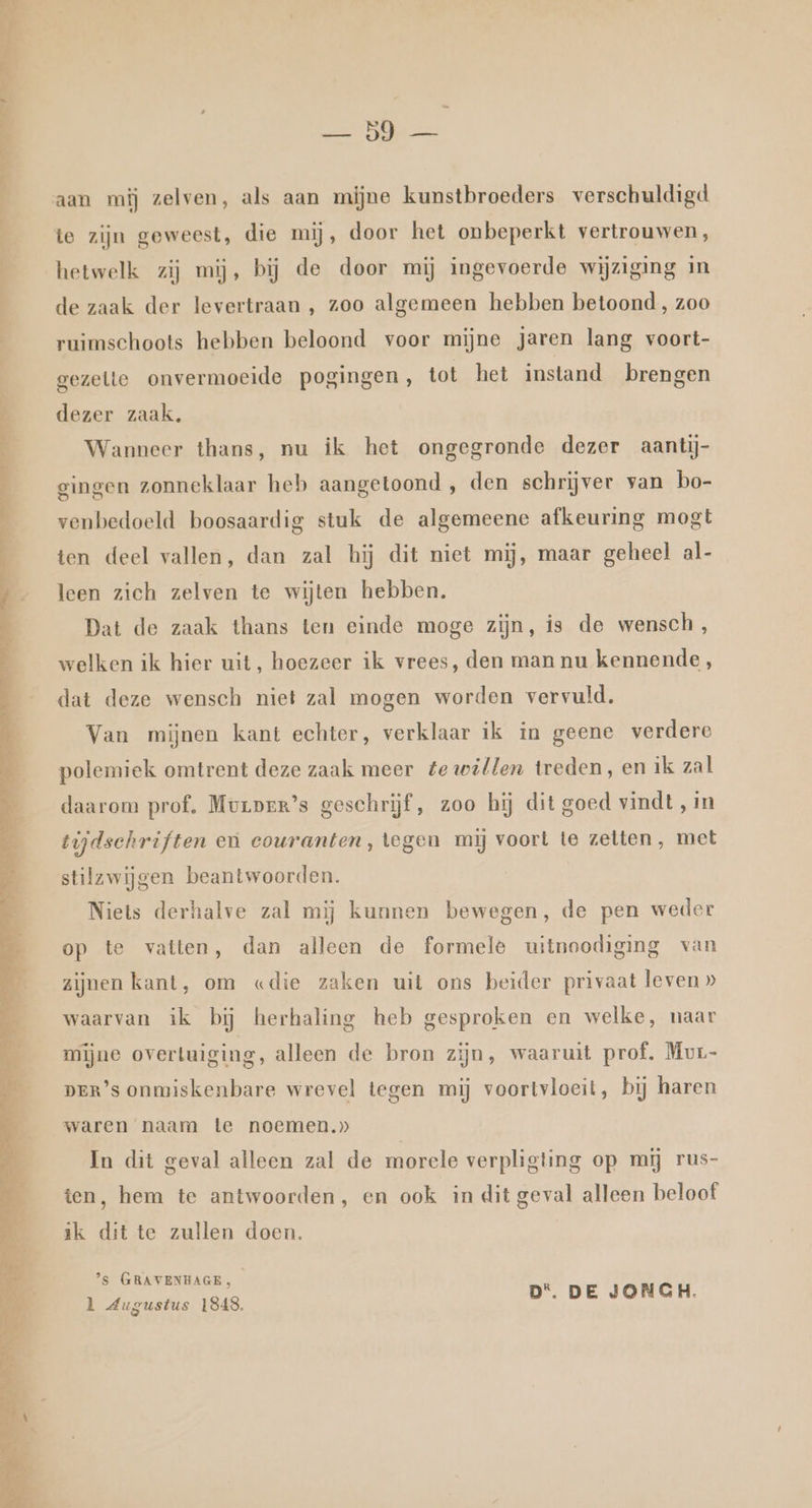 te ke en, Baden al Dien edn Ade nt ne A’ aan mij zelven, als aan mijne kunstbroeders verschuldigd te zijn geweest, die mij, door het onbeperkt vertrouwen, hetwelk zij mij, bij de door mij ingevoerde wijziging in de zaak der levertraan , zoo algemeen hebben betoond, zoo ruimschoots hebben beloond voor mijne jaren lang voort- gezelle onvermoeide pogingen, tot het instand brengen dezer zaak, Wanneer thans, nu ik het ongegronde dezer aantij- gingen zonneklaar heb aangetoond , den schrijver van bo- venbedoeld boosaardig stuk de algemeene afkeuring mogt ten deel vallen, dan zal hij dit niet mij, maar geheel al- leen zich zelven te wijten hebben. Dat de zaak thans ten einde moge zijn, is de wensch, welken ik hier uit, hoezeer ik vrees, den man nu kennende, dat deze wensch niet zal mogen worden vervuld, Van mijnen kant echter, verklaar ik in geene verdere polemiek omtrent deze zaak meer te willen treden, en ik zal daarom prof. Mvrprr’s geschrijf, zoo hij dit goed vindt , in tijdschriften eù couranten, tegen mij voort te zetten, met stilzwijgen beantwoorden. Niets derhalve zal mij kunnen bewegen, de pen weder op te vatten, dan alleen de formele uitnoodiging van zijnen kant, om «die zaken uit ons beider privaat leven » waarvan ik bij herhaling heb gesproken en welke, naar mijne overtuiging, alleen de bron zijn, waaruit prof. Mur- DER’s onmiskenbare wrevel tegen mij voortvloeit, bij haren waren naam te noemen,» In dit geval alleen zal de morele verpligting op mij rus- ten, hem te antwoorden, en ook in dit geval alleen beloof ik dit te zullen doen. | ’s GRAVENHAGE, l Augustus 1848. D*. DE JONGH.