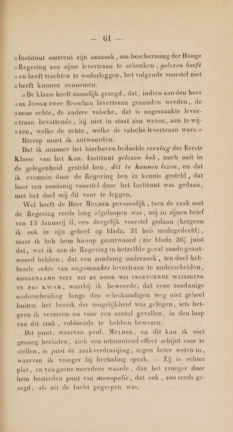 Ee NE EN EPL ET TN . ah sve Instituut omtrent zijn aanzoek , om bescherming der Hooge «Regering aan zijne levertraan te schenken , gelezen heeft «en heeft trachten te wederleggen, het volgende voorstel niet «gheeft kunnen aannemen. «De klasse heeft namelijk gezegd, dat, indien aan den heer «pe Joram twee flesschen levertraan gezonden werden, de geene echte, de andere valsche, dat is nagemaakte lever- «traan bevattende, hij niet in staat Zou wezen, aan te wij- «zen, welke de echte, welke de valsche levertraan ware.» Hierop moet ik antwoorden. Dat ik nimmer het hierboven bedoelde verslag der Eerste Klasse van het Kon. Instituut gelezen heb, noch ooit in de gelegenheid gesteld ben, dit te kunnen lezen, en dat ik evenmin door de Regering ben in kennis gesteld , dat haar een zoodanig voorstel door het Instituut was gedaan, met het doel mij dit voor te leggen. | Wel heeft de Heer Murper persoonlijk , toen de zaak met de Regering reeds lang afgeloopen was, mij in zijnen brief van 13 Januarij Ìl. een dergelijk voorstel gedaan (hetgeen ik ook in zijn geheel op bladz. 31 heb medegedeeld), maar ik heb hem hierop geantwoord (zie bladz. 36) juist dat, wat ik aan de Regering in hetzelfde geval zoude geant- woord hebben, dat een zoodanig onderzoek , ten doel heb- bende echte van nagemaakte levertraan te onderscheiden, HOEGENAAMD NIET BIJ DE DOOR MIJ INGEVOERDE WIJZIGING TE Pas Kwam, waarbij ik beweerde, dat eene zoodanige onderscheiding langs den scheikundigen weg niet geheel buiten het bereik der mogelijkheid was gelegen, iets het- geen ik vermeen nu voor een aantal gevallen, in den loop van dit stuk, voldoende te hebben bewezen. Dit punt, waarvan prof. Murper, en dit kan ik miet genoeg herhalen, zich een uitmuntend effect schijnt voor te stellen, is juist de zaakverdraaijing, tegen beter weten in, waarvan ik vroeger bij herhaling sprak. — Zij is echter plat, en van geene meerdere waarde, dan het vroeger door hem bestreden punt van monopolie, dat ook , zoo reeds ge- zegd, als uit de lucht gegrepen was.