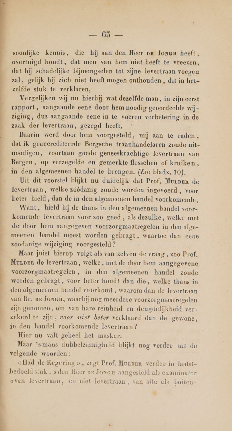 En nn vi vra os AE an hen 4 Kn soonlijke kennis, die hij aan den Heer pe Jonau heeft, overtuigd houdt, dat men van hem niet heeft te vreezen, dat hij schadelijke bijmengselen tot zijne levertraan voegen zal, gelijk hij zich niet heeft mogen onthouden , dit in Sol zelfde stuk te verklaren, Vergelijken wij nu hierbij wat dezelfde man, in zijn eerst rapport ‚ aangaande eene door hem noodig geoordeelde wij- ziging, dus aangaande eene in te voeren verbetering in de zaak der levertraan, gezegd heeft, Daarin werd door hem voorgesteld, mij aan te raden, dat ik geaccrediteerde Bergsche traanhandelaren zoude uit- noodigen, voortaan goede geneeskrachtige levertraan van Bergen, op verzegelde en gemerkte flesschen of kruiken, in den algemeenen handel te brengen. (Zie bladz. 10). Uit dit voorstel blijkt nu duidelijk dat Prof, Morpen de levertraan, welke zóódanig zoude worden ingevoerd , voor beter hield, dan de in den algemeenen handel voorkomende. Want, hield hij de thans in den algemeenen handel voor- komende levertraan voor zoo goed , als dezulke, welke met de door hem aangegeven voorzorgmaatregelen in den alge- meenen handel moest worden gebragt, waartoe dan eene zoodanige wijziging voorgesteld? Maar juist hierop volgt als van zelven de vraag , zoo Prof. Murper de levertraan, welke, met de door hem aangegevene voorzorgmaatregelen, in den algemeenen handel zoude worden gebragt, voor beter houdt dan die, welke thans in den algemeenen handel voorkomt , waarom dan de levertraan van Dr. pe JonGm, waarbij nog meerdere voorzorgmaatregelen zijn genomen, om van hare reinheid en deugdelijkheid ver- zekerd te zijn, voor niet beter verklaard dan de gewone, in den handel voorkomende levertraan ? Hier nu valt geheel het masker. Maar ’smans dubbelzinnigheid blijkt nog verder uit do volgende woorden: «Had de Regering », zegt Prof, Murpen verder in laatst «van levertraan, en niet levertraan, van alle als bee 5