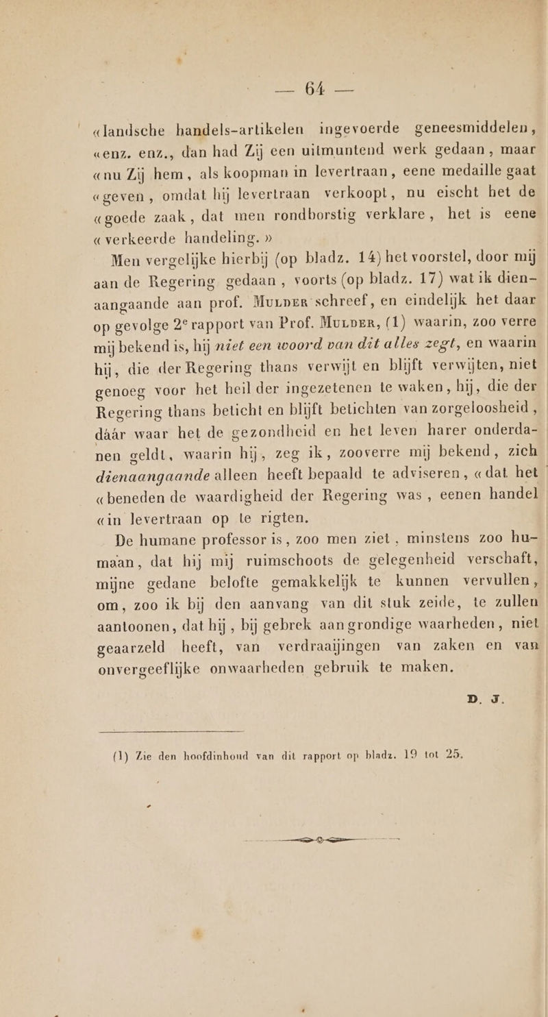 No serge «landsche handels-artikelen ingevoerde geneesmiddelen, wenz. enz., dan had Zij een uitmuntend werk gedaan , maar «nu Zij hem, als koopman in levertraan, eene medaille gaat «geven, omdat hij levertraan verkoopt, nu eischt het de «goede zaak, dat men rondborstig verklare, het is eene «verkeerde handeling. » Men vergelijke hierbij (op bladz. 14) het voorstel, door mij aan de Regering gedaan , voorts (op blads. 17) wat ik dien aangaande aan prof. Murpeg schreef, en eindelijk het daar op gevolge 2° rapport van Prof. Murper, (1) waarin, zoo verre mij bekend is, hij „def een woord van dit alles zegt, en waarin hij, die der Regering thans verwijt en blijft verwijten, niet genoeg voor het heil der ingezetenen te waken, hij, die der Regering thans beticht en blijft betichten van zorgeloosheid , dâAr waar het de gezondheid en het leven harer onderda- nen geldt, waarin hij, zeg ik, zooverre mij bekend, zich dienaangaande alleen heeft bepaald te adviseren, «dat. het «beneden de waardigheid der Regering was , eenen handel «in levertraan op te rigten. De humane professor is, zoo men ziet, minstens zoo hu- maan, dat hij mij ruimschoots de gelegenheid verschaft, mijne gedane belofte gemakkelijk te kunnen vervullen, om, zoo ik bij den aanvang van dit stuk zeide, te zullen aantoonen, dat hij, bij gebrek aan grondige waarheden, niet geaarzeld heeft, van verdraaiingen van zaken en van onvergeeflijke onwaarheden gebruik te maken.