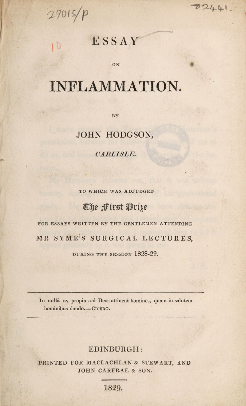 afots/p ESSAY ON INFLAMMATION. BY JOHN HODGSON, CARLISLE. TO WHICH WAS ADJUDGED FOR ESSAYS WRITTEN BY THE GENTLEMEN ATTENDING MR SYME’S SURGICAL LECTURES, DURING THE SESSION 1828-29. In nulla re, propius ad Deos attinent homines, quam in salutem hominibus dando.—Cicero. EDINBURGH: PRINTED FOR MACLACHLAN & STEWART, AND JOHN CARFRAE & SON. 1829.