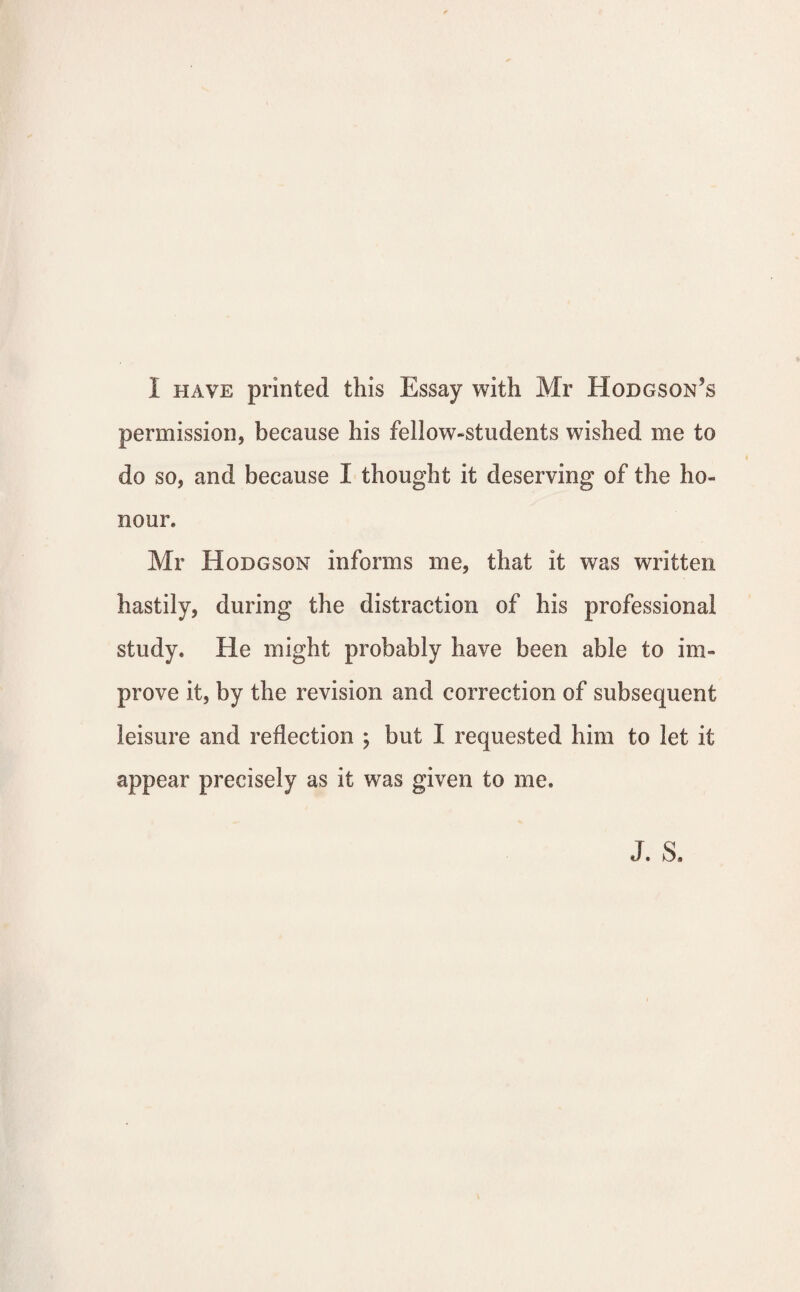 I have printed this Essay with Mr Hodgson’s permission, because his fellow-students wished me to do so, and because I thought it deserving of the ho¬ nour. Mr Hodgson informs me, that it was written hastily, during the distraction of his professional study. He might probably have been able to im¬ prove it, by the revision and correction of subsequent leisure and reflection ; but I requested him to let it appear precisely as it was given to me.