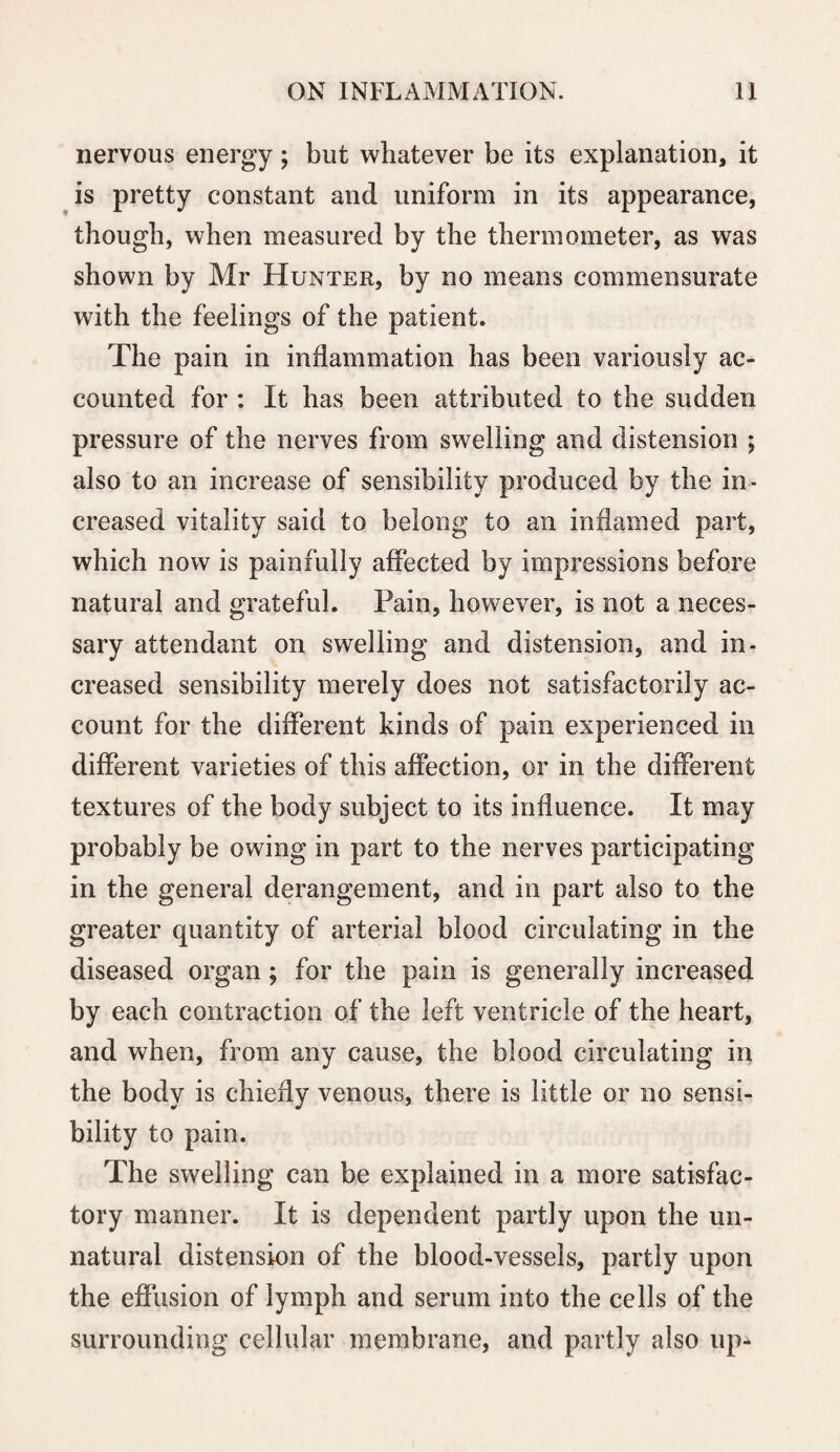 nervous energy; but whatever be its explanation, it is pretty constant and uniform in its appearance, though, when measured by the thermometer, as was shown by Mr Hunter, by no means commensurate with the feelings of the patient. The pain in inflammation has been variously ac¬ counted for : It has been attributed to the sudden pressure of the nerves from swelling and distension ; also to an increase of sensibility produced by the in¬ creased vitality said to belong to an inflamed part, which now is painfully affected by impressions before natural and grateful. Pain, however, is not a neces¬ sary attendant on swelling and distension, and in¬ creased sensibility merely does not satisfactorily ac¬ count for the different kinds of pain experienced in different varieties of this affection, or in the different textures of the body subject to its influence. It may probably be owing in part to the nerves participating in the general derangement, and in part also to the greater quantity of arterial blood circulating in the diseased organ; for the pain is generally increased by each contraction of the left ventricle of the heart, and when, from any cause, the blood circulating in the body is chiefly venous, there is little or no sensi¬ bility to pain. The swelling can be explained in a more satisfac¬ tory manner. It is dependent partly upon the un¬ natural distension of the blood-vessels, partly upon the effusion of lymph and serum into the cells of the surrounding cellular membrane, and partly also up-