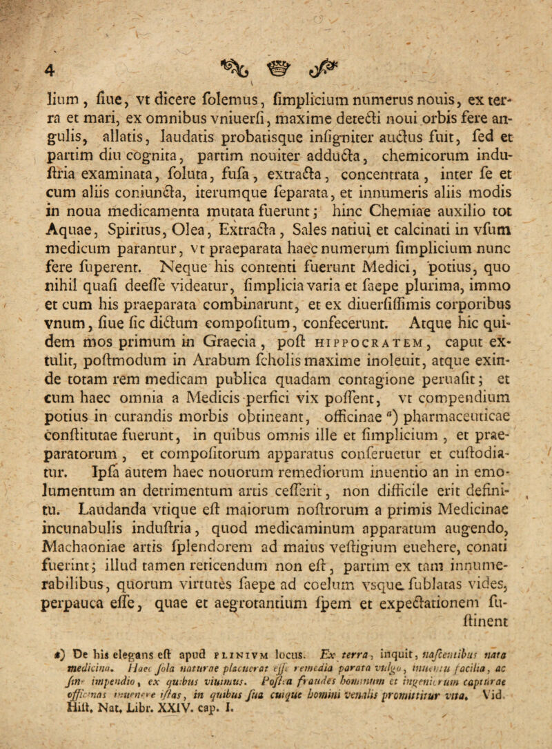 liurn , fiue, vt dicere folemus, fimplicium numerus nouis, ex ter¬ ra et mari, ex omnibus vniuerfi, maxime detefti noui orbis fere an¬ gulis, allatis, laudatis probatisque infigniter auclus fuit, fed et partim diu cognita, partim nouiter addufta, chemicorum indu- flria examinata, foluta, fufa, extra&a, concentrata , inter fe et cum aliis coniundta, iterumque feparata, et innumeris aliis modis in noua medicamenta mutata fuerunt ; hinc Chemiae auxilio tot Aquae, Spiritus, Olea, Extracta, Sales natiui et calcinati in vfum medicum parantur, vt praeparata haec numerum fimplicium nunc fere fuperent. Neque his contenti fuerunt Medici, potius, quo nihil quafi deefie videatur, fimplicia varia et faepe plurima, immo et cum his praeparata combinarunt, et ex diuerfiflimis corporibus vnum, fiue fic diftum compofitum, confecerunt. Atque hic qui¬ dem mos primum in Graecia, pofit Hippocratem, caput ex¬ tulit, poftmodum in Arabum fcholis maxime inoleuit, atque exin¬ de totam rem medicam publica quadam contagione peruafit; et cum haec omnia a Medicis-perfici vix pollent, vt compendium potius in curandis morbis obtineant, officinae a) pharmaceuticae conftitutae fuerunt, in quibus omnis ille et fimplicium , et prae¬ paratorum , et compofitorum apparatus conferuetur et cuftodia- tur. Ipfa autem haec nouorum remediorum inuentio an in emo¬ lumentum an detrimentum artis ceflerit, non difficile erit defini¬ tu. Laudanda vtique eft maiorum nofirorum a primis Medicinae incunabulis induftria, quod medicaminum apparatum augendo, Machaoniae artis fplendorem ad maius veftigium euehere, conati fuerint; illud tamen reticendum non eft, partim ex tam innume¬ rabilibus, quorum virtutes faepe ad coelum vsque fublatas vides, perpauca efie, quae et aegrotantium fpem et expedfationeni fu- flinent De his elegans eft apud plinivm locus. Ex terra, inquit, nafceutibus nata medicina. Haei Jola naturae placuerat ejfi remedia parata vulgo, innehiu facilia, ac fin- impendio, ex quibus viuimus. Eofha fraudes botumntn et ingeniorum captdrae tjficmas htwwre l/las, in qmbus fua cui que homini venulis promittitur vita. Vid Hilt, Nat» Libr. XXIV. cap. I.