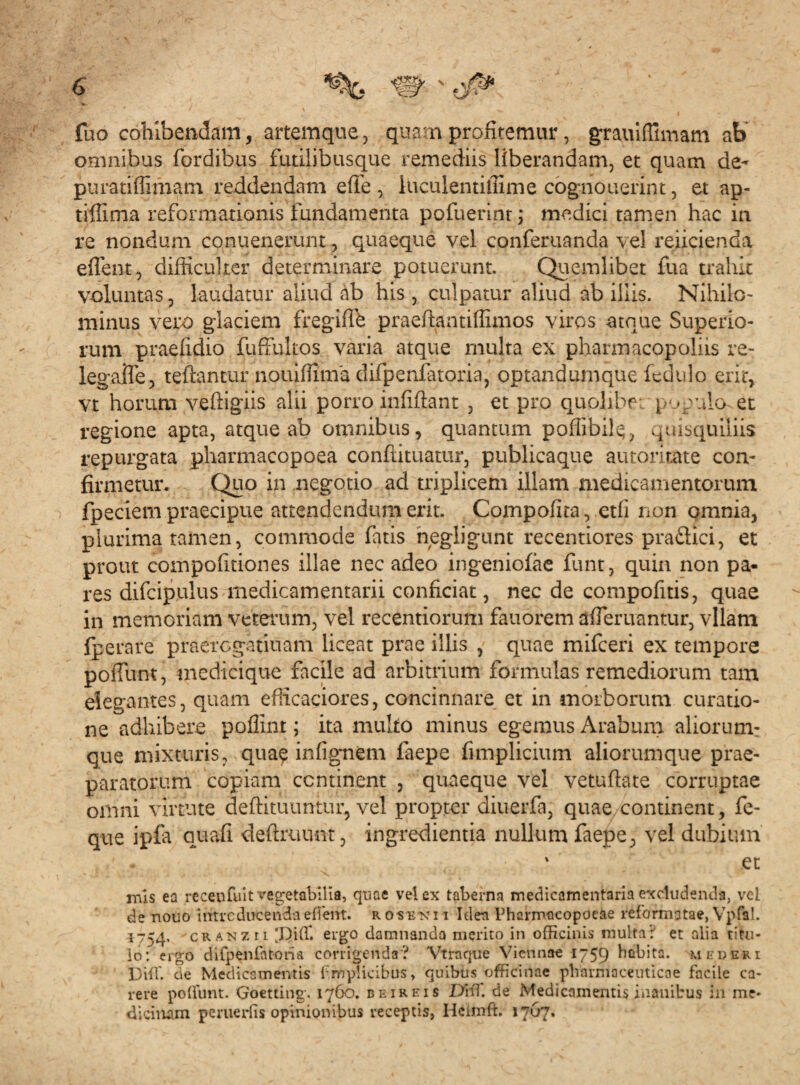 fuo cohibendam, artemque, quam profitemur, grauiffimam ab' omnibus fordibus futilibusque remediis liberandam, et quam de- puratiffimam reddendam effe , iucuientiffime cognouerint, et ap- tiflima reformationis fundamenta pofuerint; medici tamen hac in re nondum conuenerunt, quaeque vel conferuanda vel reficienda eflent, difficulter determinare potuerunt. Quemlibet lua trahit voluntas, laudatur aliud ab his, culpatur aliud ab iliis. Nihilo¬ minus vero glaciem fregifih praeftantiffimos viros atque Superio¬ rum praefidio fuffukos varia atque multa ex pharmacopolas re- legaiTe, teftantur nouiffima difpenfatoria, optandumque fedulo erit, vt horum veftigiis alii porro infiftant , et pro quolibf pjgulcket regione apta, atque ab omnibus, quantum poffibilq, quisquiliis repurgata pharmacopoea conftituatur, publicaque autorir.ate con¬ firmetur. Quo in negotio ad triplicem illam medicamentorum fpeciem praecipue attendendum erit. Compofita, etfi non omnia, plurima tamen, commode fatis negligunt recentiores praftici, et prout compofitiones illae nec adeo ingeniofae funt, quin non pa¬ res difcipulus medicamentarii conficiat, nec de compofitis, quae in memoriam veterum, vel recentiorum fauorem afieruantur, vllam fperare praerogatiuam liceat prae illis , quae mifceri ex tempore poiTunt, medicique facile ad arbitrium formulas remediorum tam elegantes, quam efficaciores, concinnare et in morborum curatio¬ ne adhibere poffint; ita multo minus egemus Arabum aliorum: que mixturis, quae in (ignem faepe fimplicium aliorumque prae¬ paratorum copiam continent , quaeque vel vetufiate corruptae omni virtute deftituuntur, vel propter diuerfa, quae continent, fe- que ipfa auafi deftruunt, ingredienda nullum faepe, vel dubium . ' • ' ec mis ea recenfuit vegetabilia, quae vel ex taberna medicamentaria excludenda, vel de nouo introducenda edent, rosek i i Ideti Phcrmocopoeae reformatae, Vpfal. 1754, cranzii 'Diffi ergo damnanda merito in officinis multa? et alia titu¬ lo: ergo difpenfatoria corrigenda? Vtraque Viennae 1759 hcibita. mederi Diffi de Medicamentis fmplkibus, quibus officinae pharmaceuticae facile ca¬ rere poffimt. Goetting. 1760. beireis Diti, de Medicamentis inanibus in me¬ dicinam pemeriis opinionibus receptis, Ileimft. 1767.