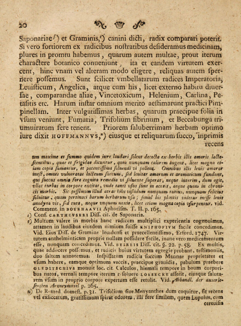 ao ^ <$* Saponariae-0 et Graminis/) canini didi, radix comparari poterit. Si vero fortiorem ex radicibus noftratibus defideramus medicinam, plures in promtu habemus , quarum autem multae, prout iterum chara&ere botanico conueniunt . ita et eandem virtutem exer¬ cent, hinc vnam vel alteram modo eligere , reliquas autem fper* nere pofTemus. Sunt fcilicet vmbellatarum radices Imperatoria, Leuifticum, Angelica, atque cum his, licet externo habitu diuer- fae, comparandae aliae, Vincetoxicum, Helenium, Carhna,Pe- tafitis etc. Harum inftar omnium merito aeftimarunt pra&ici Pinv pinellam. Inter vulgatiffimas herbas, quarum praecipue folia in vfum veniunt, Furnaria, Trifolium fibrinum , et Beccabunga tri- umuiratum fere tenent. Priorem faluberrimam herbam optimo iure dixit hoffmannvs/) eiusque et reliquarumfucco/inprimis ' recens tim maxime et ftimmo quidem 'utre laudavi flent decotta ex herbis illis amaris latte» f entibus, quae et frigidae dicuntur , qura nunquam calorem augent, licet magna et• iam copia futnamur} et poteuti/Jima foluendi vi pallem. Omnibus illis lenis amaror itie/f omnes vulneratae ladeum ficcum, fed leuittr amarum et aromaticum fundunt ^ qui fuccus amnia fere cognita remedia vi fluente fuperat, neque interim , dum agit, vllas turbas in corpore excitat, vnde tanti vfus fiitit in acutis, aeque quam in chroni¬ cis morbis. Sic peffimum illud attae lihs vifctdum nunquam tutius, nunquam felicius fluitur, quam pertinaci harum herbarum vfu; Junul his pluitis videtur incjfe lenis anodyna vis, fd tuta, nequt vnqunm noxia, licet etiam magna copia vfurpentur. vid. Comment. in boerhaavii Aphoriim. T. II.p. 165. i) Conf. carthevseri DifT. cir. de Saponaria. t) Multum valere in morbis hanc radicem multiplici experientia cognouimus, attamen in laudibus eiusdem nimium fuifTe kniphofivm facile concedimus. Vid. Eius'Di(f. de Gramine leuidenli et praecellentillimo, Erford. 1747. Vir- tutem anthelminticam proprie nullam polfidere fticile, inane vero medicaftientum «fle, nunquam concedimus. Vid. beireis DilT. cit. §. 22. p. 53. Ex multis, quae adducere polEmus, et radicis huius virtutem egregie probanr, teftimoniis, duo faltem annotemus. Inlpiffamm radicis 'fuccum Mannae proprietates et vfum habere, eamque optimum vaccis, praecipue grauidis, pabulum praebere gleditschIvs monuit loc. cit. Calculos, hiemali tempore in boum corpori¬ bus natos, vernali tempore iterum r< foluere loesecke aderit, eiusque faluta- rem vfum in proprio corpore expertum effe retulit. Vid.fdbbandl. der auserle* finflcn AIrzneymtttel p. 265. it) De R^med domeft. p.31. Trifolium EueMenyanthes dum coquitur, Et recens vel exliccatum, gratirfimumfpirat odorem, illi fere fimilem, quemLupulus,cum cereuifia